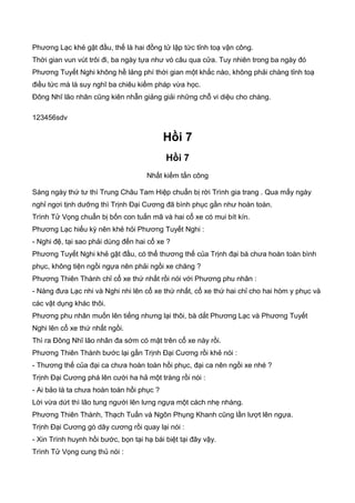 Phương Lạc khẻ gật đầu, thế là hai đồng tử lập tức tỉnh toạ vận công.
Thời gian vun vút trôi đi, ba ngày tựa như vó câu qua cửa. Tuy nhiên trong ba ngày đó
Phương Tuyết Nghi không hề lảng phí thời gian một khắc nào, không phải chàng tỉnh toạ
điều tức mà là suy nghĩ ba chiêu kiếm pháp vừa học.
Đông Nhĩ lão nhân cũng kiên nhẫn giảng giải những chỗ vi diệu cho chàng.
123456sdv
Hồi 7
Hồi 7
Nhất kiếm tấn công
Sáng ngày thứ tư thì Trung Châu Tam Hiệp chuẩn bị rời Trình gia trang . Qua mấy ngày
nghỉ ngơi tịnh dưỡng thì Trịnh Đại Cương đã bình phục gần như hoàn toàn.
Trình Tử Vọng chuẩn bị bốn con tuấn mã và hai cổ xe có mui bít kín.
Phương Lạc hiếu kỳ nên khẻ hỏi Phương Tuyết Nghi :
- Nghi đệ, tại sao phải dùng đến hai cổ xe ?
Phương Tuyết Nghi khẻ gật đầu, có thể thương thế của Trịnh đại bá chưa hoàn toàn bình
phục, không tiện ngồi ngựa nên phải ngồi xe chăng ?
Phương Thiên Thành chỉ cổ xe thứ nhất rồi nói với Phương phu nhân :
- Nàng đưa Lạc nhi và Nghi nhi lên cổ xe thứ nhất, cổ xe thứ hai chỉ cho hai hòm y phục và
các vật dụng khác thôi.
Phương phu nhân muốn lên tiếng nhưng lại thôi, bà dắt Phương Lạc và Phương Tuyết
Nghi lên cổ xe thứ nhất ngồi.
Thì ra Đông Nhĩ lão nhân đa sớm có mặt trên cổ xe này rồi.
Phương Thiên Thành bước lại gần Trịnh Đại Cương rồi khẻ nói :
- Thương thế của đại ca chưa hoàn toàn hồi phục, đại ca nên ngồi xe nhé ?
Trịnh Đại Cương phá lên cười ha hả một tràng rồi nói :
- Ai bảo là ta chưa hoàn toàn hồi phục ?
Lời vừa dứt thì lão tung người lên lưng ngựa một cách nhẹ nhàng.
Phương Thiên Thành, Thạch Tuấn và Ngôn Phụng Khanh cũng lần lượt lên ngựa.
Trịnh Đại Cương gò dây cương rồi quay lại nói :
- Xin Trình huynh hồi bước, bọn tại hạ bái biệt tại đây vậy.
Trình Tử Vọng cung thủ nói :
 