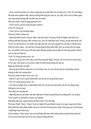 - Chư vị đi đường bình an, nếu có dịp ghé qua Gia Định thì xin bảo cho Trình mổ một tiếng
để xuất môn nghênh tiếp, đại ân không thể dùng lời cảm tạ, lúc nầy Trịnh mổ có thiên ngôn
vạn ngữ cũng không biết nói thế nào cho phải.
Phương Thiên Thành hắng giọng rồi nói :
- Trình huynh, tại hạ muốn khuyên một lời...
Trình Tử Vọng nói :
- Trịnh mổ xin rửa tai lắng nghe,
Phương Thiên Thành nói :
- Ngũ Quỷ đã lọt lưới nhị quỷ, thêm vào đó là Kim Thương Tống Sĩ Nghĩa nên thực lực
không phải tầm thường, đối với đại nhục vừa rồi nhất định bọn chúng, sẽ ghi tâm khắc cốt
và tìm cơ hội báo thù, tuy nhiên sau trận đại bại vừa qua nguyên khí của bọn chúng chưa
thể bình phục ngay , do vậy bọn chúng quyết không dám đến sinh sự trong một vài ngày
tới, như thế là Trình huynh đũ thời gian để giải quyết mọi chuyện rồi đưa gia quyến đi lánh
nạn ở một nơi thật xa.
Trình Tử Vọng gượng cười, nói :
- Tại hạ vô cùng cảm kích hảo ý của Phương Nhị Hiệp, nhưng Trình mổ sinh ra và lớn lên
ở nơi này, nếu được vùi xương ở đây thì chết cũng không ân hận gì.
Ngừng một lát lão nói tiếp :
- Nhưng tại hạ đã thu xếp cho xú nữ đi lánh nạn, từ nay về sau tại hạ cũng tăng cường
phòng bị để chờ cường địch.
Phương Thiên Thành mĩm cười, nói :
- Hào khí của Trình huynh thật khiến cho tại hạ vô cùng khâm phục !
Trình Tử Vọng gượng cười, nói :
- Tai mắt của Ngũ Quỷ có mặt khắp thiên hạ, dù tại hạ muốn lánh nạn thì sợ rằng cũng
không có nơi an toàn.
Trịnh Đại Cương tiếp lời :
- Ngũ Quỷ tác ác đa đoan nên tận diệt bọn chúng cũng không có gì đáng tiếc, hy vọng là
Trình huynh có thể tiểu trừ được dư nghiệt.
Nói đoạn lão giục ngựa phóng về phía trước như tên bắn.
Phương Thiên Thành, Thạch Tuấn và Ngôn Phụng Khanh cũng ra roi giục ngựa lướt theo.
Đông Nhĩ lão nhân điều khiển cổ xe tứ mã chở Phương phu nhân, Phương Lạc và Phương
Tuyết Nghi bám theo sau.
Cổ xe không , được buộc vào xe của Đông Nhĩ lão nhân bằng một sợi dây thừng nên khi
cổ xe trước lăn bánh thì cổ xe sau cũng tự động đi theo.
 