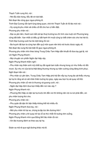 Thạch Tuấn cung thủ, nói :
- Nhị tẩu bảo trọng, tiểu đệ xin bái biệt.
Nói đoạn lão cũng giục ngựa phóng đi.
Trịnh Đại Cương vẫn lạnh lùng bàng quan, chờ khi Thạch Tuấn đi rồi lão mới nói :
- Hy vọng là phu nhân sẽ chiếu cố tốt cho hai vị hiền điệt.
Phương phu nhân nói :
- Đại ca yên tâm, thanh sơn bất cải lạc thuỷ trường lưu thì tình của muội với Phương lang
cũng bất biến. Vạn nhất có điều gì bất hạnh thì muội cũng tự biết chăm sóc cho hai hài tử.
Trịnh Đại Cương cười ha hả một tràng rồi nói :
- Ba huynh đệ bọn ta cùng hẹn đến quỷ môn quan nên khó nói trước được ngày về.
Nói đoạn lão cung thủ bái biệt rồi giục ngựa phóng đi.
Phương phu nhân nhìn theo bóng Trung Châu Tam Hiệp dần khuất rồi đưa tay gạt lệ, nói
với Ngôn Phụng Khanh :
- Mọi chuyện xin phiền Ngôn đại hiệp vậy.
Ngôn Phụng Khanh thầm nghĩ :
- Phu nhân này thiên sinh mỹ chất tuy đã ngoài tam tuần nhưng trong cứ như thiếu nữ đôi
mươi. Sự nhu mì của bà ta thật đáng thương nhưng sự kiên cường cũng đáng kính phục.
Nghĩ đoạn hắn nói :
- Phu nhân cứ yên tâm, Trung Châu Tam Hiệp phó hội lần nầy tuy hung đa cát thiểu nhưng
tại hạ tin rằng sẽ có cát nhân thiên tướng trợ giúp, ngày sau bọn họ sẽ quay về thôi.
Phương phu nhân cố nén bi thương và gượng cười, nói :
- Ngôn đại hiệp định đưa bọn thiếp đến nơi nào vậy ?
Ngôn Phụng Khanh nói :
- Phương Nhị Hiệp có dặn tại hạ trước khi đến nơi thì không nên nói ra nơi phải đến, xin
phu nhân lượng thứ cho.
Phương phu nhân nói :
- Phu quân đã dặn thì tiện thiếp không thể hỏi nhiều rồi.
Ngôn Phụng Khanh đưa tay, nói :
- Mời phu nhân trở lại xe, chúng ta lập tức lên đường thôi !
Phương phu nhân y lời quay trở lại cổ xe thứ nhất rồi buông rèm xuống.
Ngôn Phụng Khanh nhìn qua Đông Nhĩ lão nhân rồi nói :
- Xin lão trượng đánh xe theo sau tại hạ.
Đoàn xa mã rẽ qua ngã đường khác mà đi.
 