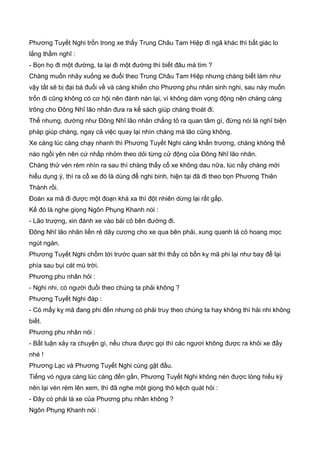 Phương Tuyết Nghi trốn trong xe thấy Trung Châu Tam Hiệp đi ngã khác thì bất giác lo
lắng thầm nghĩ :
- Bọn họ đi một đường, ta lại đi một đường thì biết đâu mà tìm ?
Chàng muốn nhãy xuống xe đuổi theo Trung Châu Tam Hiệp nhưng chàng biết làm như
vậy tất sẽ bị đại bá đuổi về và càng khiến cho Phương phu nhân sinh nghi, sau này muốn
trốn đi cũng không có cơ hội nên đành nán lại, vì không dám vọng động nên chàng càng
trông cho Đông Nhĩ lão nhân đưa ra kế sách giúp chàng thoát đi.
Thế nhưng, dường như Đông Nhĩ lão nhân chẳng tỏ ra quan tâm gì, đừng nói là nghĩ biện
pháp giúp chàng, ngay cả việc quay lại nhìn chàng mà lão cũng không.
Xe càng lúc càng chạy nhanh thì Phương Tuyết Nghi càng khẩn trương, chàng không thể
nào ngồi yên nên cứ nhấp nhỏm theo dỏi từng cử động của Đông Nhĩ lão nhân.
Chàng thử vén rèm nhìn ra sau thì chàng thấy cổ xe không dau nữa, lúc nầy chàng mới
hiểu dụng ý, thì ra cổ xe đó là dùng để nghi binh, hiện tại đã đi theo bọn Phương Thiên
Thành rồi.
Đoàn xa mã đi được một đoạn khá xa thì đột nhiên dừng lại rất gấp.
Kế đó là nghe giọng Ngôn Phụng Khanh nói :
- Lão trượng, xin đánh xe vào bải cỏ bên đường đi.
Đông Nhĩ lão nhân liền rẻ dây cương cho xe qua bên phải, xung quanh là cỏ hoang mọc
ngút ngàn.
Phương Tuyết Nghi chồm tới trước quan sát thì thấy có bốn kỵ mã phi lại như bay để lại
phía sau bụi cát mù trời.
Phương phu nhân hỏi :
- Nghi nhi, có người đuổi theo chúng ta phải không ?
Phương Tuyết Nghi đáp :
- Có mấy kỵ mã đang phi đến nhưng có phải truy theo chúng ta hay không thì hài nhi không
biết.
Phương phu nhân nói :
- Bất luận xảy ra chuyện gì, nếu chưa được gọi thì các ngươi không được ra khỏi xe đấy
nhé !
Phương Lạc và Phương Tuyết Nghi cùng gật đầu.
Tiếng vó ngựa càng lúc càng đến gần, Phương Tuyết Nghi không nén được lòng hiếu kỳ
nên lại vén rèm lên xem, thì đã nghe một giọng thô kệch quát hỏi :
- Đây có phải là xe của Phương phu nhân không ?
Ngôn Phụng Khanh nói :
 