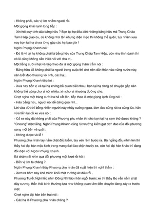 - Không phải, các vị tìm nhầm người rồi.
Một giọng khác lạnh lùng tiếp :
- Xin hỏi quý tính của bằng hữu ? Bọn tại hạ đều biết những bằng hữu mà Trung Châu
Tam Hiệp giao du, dù không nhớ tên nhưng diện mạo thì không thể quên, tuy nhiên xưa
nay bọn tại hạ chưa từng gặp các hạ bao giờ !
Ngôn Phụng Khanh nói :
- Đó là vì tại hạ không phải là bằng hữu của Trung Châu Tam Hiệp, còn như tính danh thì
có lẻ cũng không cần thiết nói với chư vị .
Một tiếng cười nhạt và tiếp theo đó là một giọng thâm trầm nói :
- Bằng hữu đã không phải là người trong cuộc thì chớ nên dấn thân vào vũng nước này,
nên biết đao thương vô tình, các hạ...
Ngôn Phụng Khanh tiếp lời :
- Xưa nay bốn vị và tại hạ không hề quen biết nhau, bọn tại hạ đang có chuyện gấp nên
không thể cùng chư vị nói nhiều, xin chư vị nhường đường cho.
Chợt nghe một tràng cười ha hả cất lên, tiếp theo là một giọng lạnh lùng nói :
- Hảo bằng hữu, ngươi nói dễ dàng qua nhỉ...
Lời vừa dứt thì bỗng nhiên người này nhãy xuống ngựa, đơn đao cũng rút ra cùng lúc, hắn
vừa tiến lại cổ xe vừa nói :
- Cổ xe này đã không phải của Phương phu nhân thì cho bọn tại hạ xem thử được không ?
"Choang" một tiếng, Ngôn Phụng Khanh cũng rút trường kiếm gạt đơn đao của đối phương
sang một bên và quát :
- Không được vô lễ !
Phương phu nhân tay nắm chặt đốc kiếm, tay vén rèm bước ra. Bà ngẫng đầu nhìn lên thì
thấy hai đại hán mặc kinh trang mang đại đao chận trước xe, còn hai đại hán khác thì đang
đối diện với Ngôn Phụng Khanh.
Bà chậm rải nhìn qua đối phương một lượt rồi hỏi :
- Bốn vị tìm ta chăng ?
Ngôn Phụng Khanh thấy Phương phu nhân đã xuất hiện thì nghĩ thầm :
- Xem ra hôm nay khó tránh khỏi một trường ác đấu rồi .
Phương Tuyết Nghi liếc nhìn Đông Nhĩ lão nhân ngồi trước xe thì thấy lão vẫn nắm chặt
dây cương, thần thái bình thường tựa như không quan tâm đến chuyên đang xảy ra trước
mặt.
Chợt nghe đại hán bên trái nói :
- Các hạ là Phương phu nhân chăng ?
 