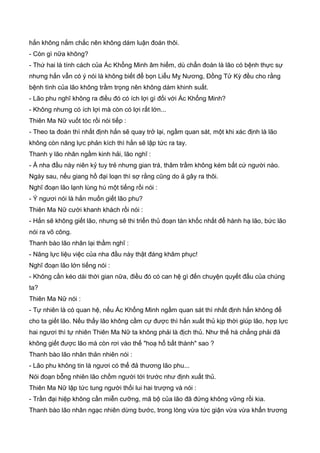 hắn không nắm chắc nên không dám luận đoán thôi.
- Còn gì nữa không?
- Thứ hai là tính cách của Ác Khổng Minh âm hiểm, dù chẩn đoán là lão có bệnh thực sự
nhưng hắn vẫn có ý nói là không biết để bọn Liễu Mỵ Nương, Đồng Tử Kỳ đều cho rằng
bệnh tình của lão không trầm trọng nên không dám khinh suất.
- Lão phu nghĩ không ra điều đó có ích lợi gì đối với Ác Khổng Minh?
- Không nhưng có ích lợi mà còn có lợi rất lớn...
Thiên Ma Nữ vuốt tóc rồi nói tiếp :
- Theo ta đoán thì nhất định hắn sẽ quay trở lại, ngầm quan sát, một khi xác định là lão
không còn năng lực phản kích thì hắn sẽ lập tức ra tay.
Thanh y lão nhân ngầm kinh hải, lão nghĩ :
- Ả nha đầu này niên kỷ tuy trẻ nhưng gian trá, thâm trầm không kém bất cứ người nào.
Ngày sau, nếu giang hồ đại loạn thì sợ rằng cũng do ả gây ra thôi.
Nghĩ đoạn lão lạnh lùng hú một tiếng rồi nói :
- Ý ngươi nói là hắn muốn giết lão phu?
Thiên Ma Nữ cười khanh khách rồi nói :
- Hắn sẽ không giết lão, nhưng sẽ thi triển thủ đoạn tàn khốc nhất để hành hạ lão, bức lão
nói ra võ công.
Thanh bào lão nhân lại thầm nghĩ :
- Năng lực liệu việc của nha đầu này thật đáng khâm phục!
Nghĩ đoạn lão lớn tiếng nói :
- Không cần kéo dài thời gian nữa, điều đó có can hệ gì đến chuyện quyết đấu của chúng
ta?
Thiên Ma Nữ nói :
- Tự nhiên là có quan hệ, nếu Ác Khổng Minh ngầm quan sát thì nhất định hắn không để
cho ta giết lão. Nếu thấy lão không cầm cự được thì hắn xuất thủ kịp thời giúp lão, hợp lực
hai ngươi thì tự nhiên Thiên Ma Nữ ta không phải là địch thủ. Như thế há chẳng phải đã
không giết được lão mà còn rơi vào thế "hoạ hổ bất thành" sao ?
Thanh bào lão nhân thản nhiên nói :
- Lão phu không tin là ngươi có thể đả thương lão phu...
Nói đoạn bỗng nhiên lão chồm người tới trước như định xuất thủ.
Thiên Ma Nữ lập tức tung người thối lui hai trượng và nói :
- Trần đại hiệp không cần miễn cưỡng, mã bộ của lão đã đứng không vững rồi kia.
Thanh bào lão nhân ngạc nhiên dừng bước, trong lòng vừa tức giận vừa vừa khẩn trương
 