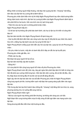 Bỗng nhiên có bóng người thấp thoáng, một đạo hàn quang loé lên, "choang" một tiếng,
đơn đao của đại hán họ Lương đã bị đánh bất ra.
Phương phu nhân định thần nhìn kỹ thì thấy Ngôn Phụng Khanh tay nắm chặt trường kiếm
đứng chận trước mặt mình, đại hán họ Lương bị kiếm của Ngôn Phụng Khanh đánh bật ra
nên phải thối lui hai bước, hắn vừa kinh vừa nộ, lạnh lùng quát :
- Thân thủ của các hạ xem ra không phải là bộc nhân.
Ngôn Phụng Khanh tiếp lời :
- Có lẻ bọn tại hạ không cần phải báo danh tánh, các hạ cứ tận lực thi triển võ công trên
đao di !
Đại hán bên trái liếc nhìn Ngôn Phụng Khanh rồi lạnh lùng nói :
- Các hạ đã nhất định dấn thân vào vũng nước đục này thì tất phải là cao nhân hữu danh
hữu tính, chẳng hay đại danh của các hạ xưng hô thế nào ?
Ngôn Phụng Khanh chẳng quan tâm đến câu hỏi của đại hán, quay lại nói với Phương phu
nhân :
- Xin phu nhân lui bước, mấy tên vô danh tiểu tốt ở đây xin để cho tại hạ đối phó.
Phương phu nhân gật đầu, nói :
- Phiền các hạ vậy.
Nói đoạn bà quay người trở lại cổ xe.
Đại hán bên trái thấy vậy liên hạ lệnh :
- Động thủ !
Lời vừa phát thì hắn cũng tung người bỗ nhào về phía Phương phu nhân.
Ngôn Phụng Khanh luôn để ý tên này, bây giờ nghe hắn phát hiệu lệnh thì biết võ công của
hắn tất phải cao cường nhất trong bọn. Cầm tặc tiên cầm vương, đả xà tiên đả đầu, nếu
thu thập được kẻ đứng đầu thì ba tên còn lại sẽ dễ dàng đối phó.
Nghĩ vậy nên khi đại hán bên trái vừa bỗ đến Phương phu nhân thì Ngôn Phụng Khánh
cũng tung người phi lên, trường kiếm vạch một đạo hàn quang sáng quắc đâm vào ngực
đại hán.
Thế nhưng đại hán kịp thời hoành đao chống đỡ, "choang" một tiếng đinh tai nhức óc, song
phương dường như rơi xuống đất cùng một lúc.
Ngôn Phụng Khanh thầm nghĩ :
- Nội lực của người này không phải tầm thường, ta không nên dùng sức với hắn.
Nghĩ đoạn hắn vung trường kiếm múa tít mấy vòng rồi bất ngờ đâm vào mạng sườn của
đại hán.
Song phương bắt đầu triển khai một trường ác đấu.
 