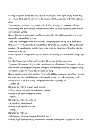 Lúc nầy ba đại hán còn lại đều xông về phía Phương phu nhân. Ngôn Phụng Khanh thấy
vậy , nhưng đang giao thủ kịch liệt với đối phương nên không thể nào phân thân ngăn cản
được.
Tuy nhiên bọn người này phụng mệnh phải bắt sống Phương phu nhân nên nhất thời
chúng không dám đả thương bà, vì thế binh khí trở nên vô dụng, bọn chúng đành thi triển
cầm nả thủ để uy hiếp.
Nhưng đáng tiếc là trường kiếm của Phương phu nhân luôn vũ lộng nên thủy chung bọn
chúng vẫn không thể làm gì được.
Trong lòng Phương phu nhân thừa hiểu nếu không may bị bọn chúng bắt đi thì tất sẽ bị
lăng nhục, vì vậy thà tử chiến chứ quyết không để lọt vào tay bọn chúng . Tâm ý đã quyết
nên kiếm thế càng lúc càng uy mãnh hơn, chiêu chiêu thức thức đều nhằm công vào yếu
huyệt của ba đại hán.
Còn ba đại hán vì không dám hạ độc thủ nên để cho Phương phu nhân chiếm không ít tiện
nghi.
Lúc nầy Phương Lạc và Phương Tuyết Nghi đã vén cao rèm lên quan chiến.
Trường ác đấu càng lúc càng kịch liệt, ba đại hán bị ba kiếm thế của Phương phu nhân uy
hiếp mải nên buộc lòng phải dùng đao chống đở, thỉnh thoảng bọn chúng cũng phản công
vài chiêu bằng trảo thủ nhưng đều không có tác dụng.
Nhưng càng theo dỏi trường ác chiến, Phương Tuyết Nghi càng nóng ruột, chàng nhìn qua
Đông Nhĩ lão nhân thì thấy lão nhắm mắt mà ngồi, dường như chẳng quan tâm gì đến
trường ác đấu trước mặt, chàng không nhịn được nên buột miệng nói :
- Lão tiền bối...
Đông Nhĩ lão nhân từ từ quay lại và khẻ nói :
- Hài tử, tại sao không giúp bá mẫu ngươi một tay ?
Phương Tuyết Nghi sững người và nói :
- Vản bối...
Đông Nhĩ lão nhân mĩm cười, nói :
- Ngươi rất sợ, phải không ?
Phương Tuyết Nghi lắc đầu, nói :
- Không...
Đông Nhĩ lão nhân nói :
- Đã không sợ thì tại sao không xuất thủ thử xem ?
Phương Tuyết Nghi nghe xong thì đột nhiên xuống xe, trường kiếm cũng lập tức xuất khỏi
 