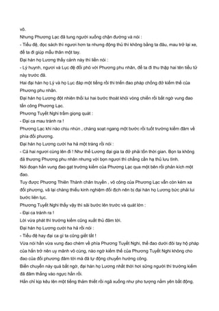 võ.
Nhưng Phương Lạc đã tung người xuống chận đường và nói :
- Tiểu đệ, đọc sách thì ngươi hơn ta nhưng động thủ thì không bằng ta đâu, mau trở lại xe,
để ta đi giúp mẫu thân một tay.
Đại hán họ Lương thấy cảnh này thì liền nói :
- Lý huynh, ngươi và Lục đệ đối phó với Phương phu nhân, để ta đi thu thập hai tên tiểu tử
này trước đã.
Hai đại hán họ Lý và họ Lục đáp một tiếng rồi thi triển đao pháp chống đở kiếm thế của
Phương phu nhân.
Đại hán họ Lương đột nhiên thối lui hai bước thoát khỏi vòng chiến rồi bất ngờ vung đao
tấn công Phương Lạc.
Phương Tuyết Nghi trầm giọng quát :
- Đại ca mau tránh ra !
Phương Lạc khi nào chịu nhún , chàng soạt ngang một bước rồi tuốt trường kiếm đâm về
phía đối phương.
Đại hán họ Lương cười ha hả một tràng rồi nói :
- Cả hai ngươi cùng lên đi ! Như thế Lương đại gia ta đở phải tốn thời gian. Bọn ta không
đả thương Phương phu nhân nhưng với bọn ngươi thì chẳng cần hạ thủ lưu tình.
Nói đoạn hắn vung đao gạt trường kiếm của Phương Lạc qua một bên rồi phản kích một
đao.
Tuy được Phương Thiên Thành chân truyền , võ công của Phương Lạc vẫn còn kém xa
đối phương, vã lại chàng thiếu kinh nghiệm đối địch nên bị đại hán họ Lương bức phải lui
bước liên tục.
Phương Tuyết Nghi thấy vậy thì sãi bước lên trước và quát lớn :
- Đại ca tránh ra !
Lời vừa phát thì trường kiếm cũng xuất thủ đâm tới.
Đại hán họ Lương cười ha hả rồi nói :
- Tiểu đệ hay đại ca gì ta cũng giết tất !
Vừa nói hắn vừa vung đao chém về phía Phương Tuyết Nghi, thế đao dưới đôi tay hộ pháp
của hắn trở nên uy mãnh vô cùng, nào ngờ kiếm thế của Phương Tuyết Nghi không cho
đao của đối phương đâm tới mà đã tự động chuyển hướng công.
Biến chuyển này quá bất ngờ, đại hán họ Lương nhất thời hơi sững người thì trường kiếm
đã đâm thẳng vào ngực hắn rồi.
Hắn chỉ kịp kêu lên một tiếng thảm thiết rồi ngã xuống như pho tượng nằm yên bất động.
 