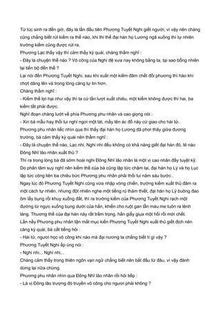 Từ lúc sinh ra đến giờ, đây là lần đầu tiên Phương Tuyết Nghi giết người, vì vậy nên chàng
cũng chẳng biết rút kiếm ra thế nào, khi thi thể đại hán họ Lương ngã xuống thì tự nhiên
trường kiếm cũng được rút ra.
Phương Lạc thấy vậy thì cảm thấy kỳ quái, chàng thầm nghĩ :
- Đây là chuyện thế nào ? Võ công của Nghi đệ xưa nay không bằng ta, tại sao bỗng nhiên
lại tiến bộ đến thế ?
Lại nói đến Phương Tuyết Nghi, sau khi xuất một kiếm đâm chết đối phương thì hào khí
chợt dâng lên và trong lòng càng tự tin hơn.
Chàng thầm nghĩ :
- Kiếm thế lợi hại như vậy thì ta cứ lần lượt xuất chiêu, một kiếm không được thì hai, ba
kiếm tất phải được.
Nghĩ đoạn chàng lướt về phía Phương phu nhân và cao giọng nói :
- Xin bá mẫu hay thối lui nghỉ ngơi một lát, mấy tên ác đồ này cứ giao cho hài tử.
Phương phu nhân liếc nhìn qua thì thấy đại hán họ Lương đã phơi thây giữa đương
trường, bà cảm thấy kỳ quái nên thầm nghĩ :
- Đây là chuyện thế nào, Lạc nhi. Nghi nhi đều không có khả năng giết đại hán đó, lẻ nào
Đông Nhĩ lão nhân xuất thủ ?
Thì ra trong lòng bà đã sớm hoài nghi Đông Nhĩ lão nhân là một vị cao nhân đầy tuyệt kỹ.
Do phân tâm suy nghĩ nên kiếm thế của bà cũng lập tức chậm lại, đại hán họ Lý và họ Lục
lập tức công liên ba chiêu bức Phương phu nhân phải thối lui năm sáu bước .
Ngay lúc đó Phương Tuyết Nghi cũng vừa nhập vòng chiến, trường kiếm xuất thủ đâm ra
một cách tự nhiên, nhưng đột nhiên nghe một tiếng rú thảm thiết, đại hán họ Lý buông đao
ôm lấy bụng rồi khuỵ xuống đất, thì ra trường kiếm của Phương Tuyết Nghi rạch một
đường từ ngực xuống bụng dưới của hắn, khiến cho ruột gan lẫn máu me tuôn ra lênh
láng. Thương thế của đại hán này rất trầm trọng, hắn giẩy giụa một hồi rồi mới chết.
Lần nầy Phương phu nhân tận mắt mục kiến Phương Tuyết Nghi xuất thủ giết địch nên
càng kỳ quái, bà cất tiếng hỏi :
- Hài tử, ngươi học võ công khi nào mà đại nương ta chẳng biết tí gì vậy ?
Phương Tuyết Nghi ấp úng nói :
- Nghi nhi... Nghi nhi...
Chàng cảm thấy trong thiên ngôn vạn ngữ chẳng biết nên bắt đầu từ đâu, vì vậy đành
dừng lại nữa chừng.
Phương phu nhân nhìn qua Đông Nhĩ lão nhân rồi hỏi tiếp :
- Là vị Đông lão trượng đó truyền võ công cho ngươi phải không ?
 