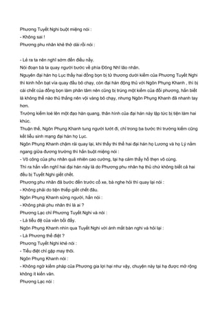 Phương Tuyết Nghi buột miệng nói :
- Không sai !
Phương phu nhân khẻ thở dài rồi nói :
- Lẻ ra ta nên nghĩ sớm đến điều nầy.
Nói đoạn bà ta quay người bước về phía Đông Nhĩ lão nhân.
Nguyên đại hán họ Lục thấy hai đồng bọn bị tử thương dưới kiếm của Phương Tuyết Nghi
thì kinh hồn bạt vía quay đầu bõ chạy, còn đại hán động thủ với Ngôn Phụng Khanh , thì bị
cái chết của đồng bọn làm phân tâm nên cũng bị trúng một kiếm của đối phương, hắn biết
là không thể nào thủ thắng nên vội vàng bõ chạy, nhưng Ngôn Phụng Khanh đã nhanh tay
hơn.
Trường kiếm loé lên một đạo hàn quang, thân hình của đại hán này lập tức bị tiện làm hai
khúc.
Thuận thế, Ngôn Phụng Khanh tung người lướt đi, chỉ trong ba bước thì trường kiếm cũng
kết liễu sinh mạng đại hán họ Lục.
Ngôn Phụng Khanh chậm rải quay lại, khi thấy thi thể hai đại hán họ Lương và họ Lý nằm
ngang giữa đương trường thì hắn buột miệng nói :
- Võ công của phu nhân quả nhiên cao cường, tại hạ cảm thấy hổ thẹn vô cùng.
Thì ra hắn vẫn nghĩ hai đại hán này là do Phương phu nhân hạ thủ chứ không biết cả hai
đều bị Tuyết Nghi giết chết.
Phương phu nhân đã bước đến trước cổ xe, bà nghe hỏi thì quay lại nói :
- Không phải do tiện thiếp giết chết đâu.
Ngôn Phụng Khanh sững người, hắn nói :
- Không phải phu nhân thì là ai ?
Phương Lạc chỉ Phương Tuyết Nghi và nói :
- Là tiểu đệ của vản bối đấy.
Ngôn Phụng Khanh nhìn qua Tuyết Nghi với ánh mắt bán nghi và hỏi lại :
- Là Phương thế điệt ?
Phương Tuyết Nghi khẻ nói :
- Tiểu điệt chỉ gặp may thôi.
Ngôn Phụng Khanh nói :
- Không ngờ kiếm pháp của Phương gia lợi hại như vậy, chuyện này tại hạ được mở rộng
không ít kiến văn.
Phương Lạc nói :
 