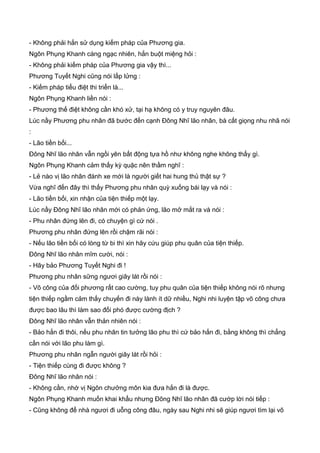 - Không phải hắn sử dụng kiếm pháp của Phương gia.
Ngôn Phụng Khanh càng ngạc nhiên, hắn buột miệng hỏi :
- Không phải kiếm pháp của Phương gia vậy thì...
Phương Tuyết Nghi cũng nói lấp lửng :
- Kiếm pháp tiểu điệt thi triển là...
Ngôn Phụng Khanh liền nói :
- Phương thế điệt không cần khó xử, tại hạ không có y truy nguyên đâu.
Lúc nầy Phương phu nhân đã bước đến cạnh Đông Nhĩ lão nhân, bà cất giọng nhu nhã nói
:
- Lão tiền bối...
Đông Nhĩ lão nhân vẫn ngồi yên bất động tựa hồ như không nghe không thấy gì.
Ngôn Phụng Khanh cảm thấy kỳ quặc nên thầm nghĩ :
- Lẻ nào vị lão nhân đánh xe mới là người giết hai hung thủ thật sự ?
Vừa nghĩ đến đây thì thấy Phương phu nhân quỳ xuống bái lạy và nói :
- Lão tiền bối, xin nhận của tiện thiếp một lạy.
Lúc nầy Đông Nhĩ lão nhân mới có phản ứng, lão mở mắt ra và nói :
- Phu nhân đứng lên đi, có chuyện gì cứ nói .
Phương phu nhân đứng lên rồi chậm rãi nói :
- Nếu lão tiền bối có lòng từ bi thì xin hãy cứu giúp phu quân của tiện thiếp.
Đông Nhĩ lão nhân mĩm cười, nói :
- Hãy bảo Phương Tuyết Nghi đi !
Phương phu nhân sững ngươi giây lát rồi nói :
- Võ công của đối phương rất cao cường, tuy phu quân của tiện thiếp không nói rõ nhưng
tiện thiếp ngầm cảm thấy chuyến đi này lành ít dữ nhiều, Nghi nhi luyện tập võ công chưa
được bao lâu thì làm sao đối phó được cường địch ?
Đông Nhĩ lão nhân vẫn thản nhiên nói :
- Bảo hắn đi thôi, nếu phu nhân tin tưởng lão phu thì cứ bảo hắn đi, bằng không thì chẳng
cần nói với lão phu làm gì.
Phương phu nhân ngẫn người giây lát rồi hỏi :
- Tiện thiếp cùng đi được không ?
Đông Nhĩ lão nhân nói :
- Không cần, nhờ vị Ngôn chưởng môn kia đưa hắn đi là được.
Ngôn Phụng Khanh muốn khai khẩu nhưng Đông Nhĩ lão nhân đã cướp lời nói tiếp :
- Cũng không để nhà ngươi đi uỗng công đâu, ngày sau Nghi nhi sẽ giúp ngươi tìm lại võ
 