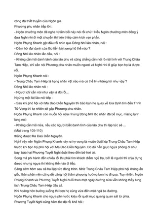 công đã thất truyền của Ngôn gia.
Phương phu nhân tiếp lời :
- Ngôn chưởng môn đã nghe vị tiền bối này nói rồi chứ ! Nếu Ngôn chưởng môn đồng ý
đưa Nghi nhi đi một chuyến thì tiện thiếp cảm kích vạn phần.
Ngôn Phụng Khanh gật đầu rồi nhìn qua Đông Nhĩ lão nhân, nói :
- Dám hỏi đại danh của lão tiền bối xưng hô thế nào ?
Đông Nhĩ lão nhân lắc đầu, nói :
- Không cần hỏi danh tánh của lão phu và cũng chẳng cần nói rõ nội tình với Trung Châu
Tam Hiệp, chỉ cần nói Phương phu nhân muốn ngươi và Nghi nhi đi giúp bọn họ là được
rồi.
Ngôn Phụng Khanh nói :
- Trung Châu Tam Hiệp là hạng nhân vật nào mà có thể tin những lời như vậy ?
Đông Nhĩ lão nhân nói :
- Ngươi chỉ cần nói như vậy là đũ rồi...
Ngừng một lát lão nói tiếp :
- Sau khi phó hội với Ma Đao Điền Nguyên thì bảo bọn họ quay về Gia Định tìm đến Trình
Tử Vọng thì tự nhiên sẽ gặp Phương phu nhân.
Ngôn Phụng Khanh còn muốn hỏi nữa nhưng Đông Nhĩ lão nhân đã bế mục, miệng lạnh
lùng nói :
- Không cần hỏi nữa, nếu các ngươi biết danh tính của lão phu thì lập tức sẽ ...
(Mất trang 105-110)
thắng được Ma Đao Điền Nguyên.
Nghĩ vậy nên Ngôn Phụng Khanh này ra hy vọng là muốn đuổi kịp Trung Châu Tam Hiệp
trước khi bọn họ phó hội với Ma Đao Điền Nguyên. Do do hắn giục ngựa phóng đi như
bay, báo hại Phương Tuyết Nghi đuổi theo đến bở hơi tai.
Song mã phi hành đến chiều tối thì phải tìm khách điếm ngủ trọ, bởi lẻ người thì chịu đựng
được nhưng ngựa thì không thể nào đi tiếp.
Sáng sớm hôm sau cả hai lập tức đăng trình. Nhờ Trung Châu Tam Hiệp phó hội không ẩn
giấu thân phận nên cũng dễ dàng hỏi thăm phương hướng bọn họ đi qua. Tuy nhiên, Ngôn
Phụng Khanh và Phương Tuyết Nghi đuổi theo một ngày đường nữa vẫn không thấy tung
tích Trung Châu Tam Hiệp đâu cả.
Khi hoàng hôn buông xuống thì bọn họ cũng vừa đến một ngã ba đường.
Ngôn Phụng Khanh cho ngựa phi nước kiệu rồi quét mục quang quan sát tứ phía.
Phương Tuyết Nghi cũng hảm tốc độ rồi khẻ hỏi :
 