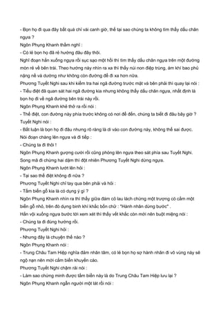 - Bọn họ đi qua đây bất quá chỉ vài canh giờ, thế tại sao chúng ta không tìm thấy dấu chân
ngựa ?
Ngôn Phụng Khanh thầm nghĩ :
- Có lẻ bọn họ đã rẻ hướng đâu đây thôi.
Nghĩ đoạn hắn xuống ngựa rồi sục sạo một hồi thì tìm thấy dấu chân ngựa trên một đường
mòn rẻ về bên trái. Theo hướng này nhìn ra xa thì thấy núi non điệp trùng, ám khí bao phủ
nặng nề và dường như không còn đường để đi xa hơn nữa.
Phương Tuyết Nghi sau khi kiểm tra hai ngã đường trước mặt và bên phải thì quay lại nói :
- Tiểu điệt đã quan sát hai ngã đường kia nhưng không thấy dấu chân ngựa, nhất định là
bọn họ đi về ngã đường bên trái này rồi.
Ngôn Phụng Khanh khẻ thở ra rồi nói :
- Thế điệt, con đường này phía trước không có nơi để đến, chúng ta biết đi đâu bây giờ ?
Tuyết Nghi nói :
- Bất luận là bọn họ đi đâu nhưng rõ ràng là di vào con đường này, không thể sai được.
Nói đoạn chàng lên ngựa và đi tiếp :
- Chúng ta đi thôi !
Ngôn Phụng Khanh gượng cười rồi cũng phóng lên ngựa theo sát phía sau Tuyết Nghi.
Song mã đi chừng hai dặm thì đột nhiên Phương Tuyết Nghi dừng ngựa.
Ngôn Phụng Khanh lướt lên hỏi :
- Tại sao thế điệt không đi nữa ?
Phương Tuyết Nghi chỉ tay qua bên phải và hỏi :
- Tấm biển gỗ kia là có dụng ý gì ?
Ngôn Phụng Khanh nhìn ra thì thấy giữa đám cỏ lau lách chừng một trượng có cắm một
biển gỗ nhỏ, trên đó dựng binh khí khắc bốn chữ : "Hành nhân dừng bước" .
Hắn vội xuống ngựa bước tới xem xét thì thấy vết khắc còn mới nên buột miệng nói :
- Chúng ta đi đúng hướng rồi.
Phương Tuyết Nghi hỏi :
- Nhưng đây là chuyện thế nào ?
Ngôn Phụng Khanh nói :
- Trung Châu Tam Hiệp nghĩa đảm nhân tâm, có lẻ bọn họ sợ hành nhân đi vô vùng này sẽ
ngộ nạn nên mới cắm biển khuyến cáo.
Phương Tuyết Nghi chậm rải nói :
- Làm sao chứng minh được tấm biển này là do Trung Châu Tam Hiệp lưu lại ?
Ngôn Phụng Khanh ngẫn người một lát rồi nói :
 