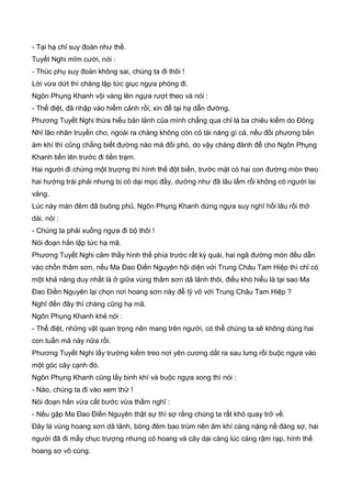 - Tại hạ chỉ suy đoán như thế.
Tuyết Nghi mĩm cười, nói :
- Thúc phụ suy đoán không sai, chúng ta đi thôi !
Lời vừa dứt thì chàng lập tức giục ngựa phóng đi.
Ngôn Phụng Khanh vội vàng lên ngựa rượt theo và nói :
- Thế điệt, đã nhập vào hiểm cảnh rồi, xin để tại hạ dẫn đường.
Phương Tuyết Nghi thừa hiểu bản lảnh của mình chẳng qua chỉ là ba chiêu kiếm do Đông
Nhĩ lão nhân truyền cho, ngoài ra chàng không còn có tài năng gì cả, nếu đối phương bắn
ám khí thì cũng chẳng biết đường nào mà đối phó, do vậy chàng đành để cho Ngôn Phụng
Khanh tiến lên trước đi tiền trạm.
Hai người đi chừng một trượng thì hình thế đột biến, trước mặt có hai con đường mòn theo
hai hướng trái phải nhưng bị cỏ dại mọc đầy, dường như đã lâu lắm rồi không có người lai
vảng.
Lúc này màn đêm đã buông phủ, Ngôn Phụng Khanh dừng ngựa suy nghĩ hồi lâu rồi thở
dài, nói :
- Chúng ta phải xuống ngựa đi bộ thôi !
Nói đoạn hắn lập tức hạ mã.
Phương Tuyết Nghi cảm thấy hình thế phía trước rất kỳ quái, hai ngã đường mòn đều dẫn
vào chốn thâm sơn, nếu Ma Đao Điền Nguyên hội diện với Trung Châu Tam Hiệp thì chỉ có
một khả năng duy nhất là ở giữa vùng thâm sơn dã lảnh thôi, điều khó hiểu là tại sao Ma
Đao Điền Nguyên lại chọn nơi hoang sơn này để tỹ võ với Trung Châu Tam Hiệp ?
Nghĩ đến đây thì chàng cũng hạ mã.
Ngôn Phụng Khanh khẻ nói :
- Thế điệt, những vật quan trọng nên mang trên người, có thể chúng ta sẽ không dùng hai
con tuấn mã này nữa rồi.
Phương Tuyết Nghi lấy trường kiếm treo nơi yên cương dắt ra sau lưng rồi buộc ngựa vào
một góc cây cạnh đó.
Ngôn Phụng Khanh cũng lấy binh khí và buộc ngựa xong thì nói :
- Nào, chúng ta đi vào xem thử !
Nói đoạn hắn vừa cất bước vừa thầm nghĩ :
- Nếu gặp Ma Đao Điền Nguyên thật sự thì sợ rằng chúng ta rất khó quay trở về.
Đây là vùng hoang sơn dã lảnh, bóng đêm bao trùm nên âm khí càng nặng nề đáng sợ, hai
người đã đi mấy chục trượng nhưng cỏ hoang và cây dại càng lúc càng rậm rạp, hình thế
hoang sơ vô cùng.
 