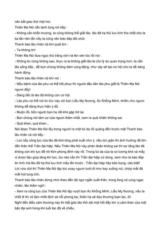 nên bất giác thở một hơi.
Thiên Ma Nữ vẫn lạnh lùng nói tiếp :
- Không cần khẩn trương, ta cũng không thể giết lão, lão đã hạ thủ lưu tình tha chết cho ta
ba lần nên lần nầy ta cũng nên báo đáp đôi chút.
Thanh bào lão nhân nộ khí quát lớn :
- Ta không tin!
Thiên Ma Nữ đưa ngọc thủ trắng nỏn nà lên vén tóc rồi nói :
- Không tin cũng không sao, thực ra ta không giết lão là còn lý do quan trọng hơn, ta cần
lão sống tiếp , để bọn chúng không dám vọng động, như vậy sẽ tạo cơ hội cho ta dễ dàng
hành động.
Thanh bào lão nhân nộ khí nói :
- Nếu bệnh của lão phu có thể hồi phục thì người đầu tiên lão phu giết là Thiên Ma Nữ
ngươi đấy!
- Đáng tiếc là lão đã không còn cơ hội.
- Lão phu có thể nói tin tức này với bọn Liễu Mỵ Nương, Ác Khổng Minh, khiến cho ngươi
không dễ dàng thực hiện ý đồ.
- Muộn rồi, bốn người bọn họ rất khó gặp trở lại.
- Bọn chúng nói tâm cơ của ngươi thâm nhất, xem ra quả nhiên không sai.
- Quá khen, quá khen...
Nói đoạn Thiên Ma Nữ lấy trong người ra một túi da rồi quăng đến trước mặt Thanh bào
lão nhân và nói tiếp :
- Lúc nầy công lực của lão đã khó lòng phát xuất như ý, nếu tức giận thì ảnh hưởng rất lớn
đến thân thể Trần đại hiệp. Nếu Thiên Ma Nữ này phán đoán không sai thì sợ rằng lão đã
không còn khí lực để rời Kim phong đỉnh này rồi. Trong túi da của ta có lương khô và mấy
vị dược liệu giúp tăng khí lực, lúc nào cần thì Trần đại hiệp cứ dùng, xem như ta báo đáp
ân tình mà lão đã hạ thủ lưu tình mấy lần trước . Trần đại hiệp hãy bảo trọng, cáo biệt!
Lời vừa dứt thì Thiên Ma Nữ lập tức xoay ngươi lướt đi như bay xuống núi, chớp mắt đã
mất hút tung tích.
Thanh bào lão nhân đứng nhìn theo đến độ ngơ ngẩn xuất thần, trong lòng vô cùng ngạc
nhiên, lão thầm nghĩ :
- Xem ra công lực của Thiên Ma Nữ lập vượt bọn Ác Khổng Minh, Liễu Mỵ Nương, nếu ta
chết đi thì võ lâm nhất định sẽ nỗi phong ba, thiên hạ sẽ đau thương loạn lạc, ôi!
Nghĩ đến điều cảm thương này thì bất giác lão thở dài một hồi đầy khí vị cảm thán của một
bậc đại anh hùng khi tuổi tác đã về chiều.
 