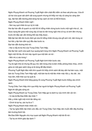 Ngôn Phụng Khanh và Phương Tuyết Nghi nắm chặt đốc kiếm và theo sát phía sau. Vừa đi
cả hai vừa quan sát cảnh vật xung quanh nhưng chỉ thấy nơi này cỏ càng lúc càng rậm
rạp, đại hán dẫn đường phải dùng hai tay vạch cỏ mới có thể đi được.
Ngôn Phụng Khanh thầm nghĩ :
- Nơi nay quả nhiên là cực kỳ bí mật .
Hai đại hán dẫn đi quanh co một hồi thì bỗng nhiên dừng bước trước một ngôi nhà cỏ , do
được dựng lên giữa một vùng cây cỏ bao la nên trong ngôi nhà cỏ tuy có ánh đèn nhưng
trước khi tiếp cận vẫn không thể nào thấy được .
Một đại hán tiến lên trước định gỏ cửa thì bỗng nhiên khung cửa gỗ xịch mở, bên trong có
hai hắc y đại hán cầm quỷ đầu đao bước ra.
Đại hán dẫn đường khẻ nói :
- Hai vị nầy là trợ thủ của Trung Châu Tam Hiệp.
Hai đại hán canh cửa quét mục quang lạnh lùng nhìn Ngôn Phụng Khanh và Phương Tuyết
Nghi một hồi lâu rồi mới nép người qua một bên và nói :
- Mời nhị vị vào trong !
Ngôn Phụng Khanh và Phương Tuyết Nghi bình thản bước vào.
Tuy là ngôi nhà cỏ nhưng rất quy mô, bên trong chia ra làm nhiều phòng khác nhau, chính
giữa có một gian sảnh rộng có lẻ dùng để tiếp khách .
Phương Tuyết Nghi đảo mắt nhìn quanh thì thấy chính sảnh đã bày sẳn hai bàn rượu, một
bàn do Trung Châu Tam Hiệp ngồi, một bàn kia là một lão nhân mặc hắc y, râu dài , tóc
hoa râm, thần thái cực kỳ quái dị.
Ngôn Phụng Khanh khẻ hắng giọng rồi cùng Phương Tuyết Nghi bước thẳng vào chính
sảnh .
Trung Châu Tam Hiệp nhìn qua thấy hai người là Ngôn Phụng Khanh và Phương Tuyết
Nghi thì bất giác sững sờ.
Ngôn Phụng Khanh sợ Trung Châu Tam Hiệp gọi ra danh tự của mình nên vội nói :
- Vị nào là Ma Đao Điền đại nhân ?
Hắc y nhân ngồi một mình lên tiếng nói :
- Chính là tại hạ, các hạ là ai ?
Ngôn Phụng Khanh thản nhiên nói :
- Tại hạ nghe Điền đại nhân ước đấu với Trung Châu Tam Hiệp nên muốn đến đây thưởng
lảm trường thịnh hội.
Ma Đao Điền Nguyên chú mục quan sát Ngôn Phụng Khanh một lát rồi nói :
- Tại hạ xin thỉnh giáo đại danh ?
 