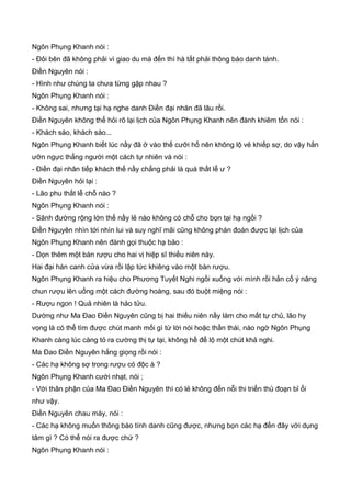 Ngôn Phụng Khanh nói :
- Đôi bên đã không phải vì giao du mà đến thì hà tất phải thông báo danh tánh.
Điền Nguyên nói :
- Hình như chúng ta chưa từng gặp nhau ?
Ngôn Phụng Khanh nói :
- Không sai, nhưng tại hạ nghe danh Điền đại nhân đã lâu rồi.
Điền Nguyên không thể hỏi rõ lại lịch của Ngôn Phụng Khanh nên đành khiêm tốn nói :
- Khách sáo, khách sáo...
Ngôn Phụng Khanh biết lúc nầy đã ở vào thế cưỡi hổ nên không lộ vẻ khiếp sợ, do vậy hắn
ưỡn ngực thẳng người một cách tự nhiên và nói :
- Điền đại nhân tiếp khách thế nầy chẳng phải là quá thất lễ ư ?
Điền Nguyên hỏi lại :
- Lão phu thất lễ chỗ nào ?
Ngôn Phụng Khanh nói :
- Sãnh đường rộng lớn thế nầy lẻ nào không có chỗ cho bọn tại hạ ngồi ?
Điền Nguyên nhìn tới nhìn lui và suy nghĩ mãi cũng không phán đoán được lại lịch của
Ngôn Phụng Khanh nên đành gọi thuộc hạ bảo :
- Dọn thêm một bàn rượu cho hai vị hiệp sĩ thiếu niên này.
Hai đại hán canh cửa vừa rồi lập tức khiêng vào một bàn rượu.
Ngôn Phụng Khanh ra hiệu cho Phương Tuyết Nghi ngồi xuống với mình rồi hắn cố ý nâng
chun rượu lên uống một cách đường hoàng, sau đó buột miệng nói :
- Rượu ngon ! Quả nhiên là hảo tửu.
Dường như Ma Đao Điền Nguyên cũng bị hai thiếu niên nầy làm cho mất tự chủ, lão hy
vọng là có thể tìm được chút manh mối gì từ lời nói hoặc thần thái, nào ngờ Ngôn Phụng
Khanh càng lúc càng tỏ ra cường thị tự tại, không hề để lộ một chút khả nghi.
Ma Đao Điền Nguyên hắng giọng rồi nói :
- Các hạ không sợ trong rượu có độc à ?
Ngôn Phụng Khanh cười nhạt, nói ;
- Với thân phận của Ma Đao Điền Nguyên thì có lẻ không đến nỗi thi triển thủ đoạn bỉ ổi
như vậy.
Điền Nguyên chau mày, nói :
- Các hạ không muốn thông báo tính danh cũng được, nhưng bọn các hạ đến đây với dụng
tâm gì ? Có thể nói ra được chứ ?
Ngôn Phụng Khanh nói :
 
