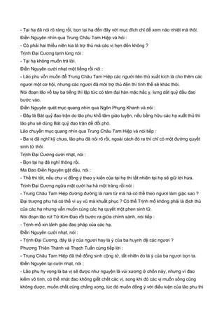 - Tại hạ đã nói rõ ràng rồi, bọn tại hạ đến đây với mục đích chỉ để xem náo nhiệt mà thôi.
Điền Nguyên nhìn qua Trung Châu Tam Hiệp và hỏi :
- Có phải hai thiếu niên kia là trợ thủ mà các vị hẹn đến không ?
Trịnh Đại Cương lạnh lùng nói :
- Tại hạ không muốn trả lời.
Điền Nguyên cười nhạt một tiếng rồi nói :
- Lão phu vốn muốn để Trung Châu Tam Hiệp các người liên thủ xuất kích là cho thêm các
ngươi một cơ hội, nhưng các ngươi đã mời trợ thủ đến thì tình thế sẽ khác thôi.
Nói đoạn lão vỗ tay ba tiếng thì lập tức có tám đại hán mặc hắc y, lưng dắt quỷ đầu đao
bước vào.
Điền Nguyên quét mục quang nhìn qua Ngôn Phụng Khanh và nói :
- Đây là Bát quỷ đao trận do lão phu khổ tâm giáo luyện, nếu bằng hữu các hạ xuất thủ thì
lão phu sẽ dùng Bát quỷ đao trận để đối phó.
Lão chuyển mục quang nhìn qua Trung Châu Tam Hiệp và nói tiếp :
- Ba vị đã nghĩ kỹ chưa, lão phu đã nói rõ rồi, ngoài cách đó ra thì chỉ có một đường quyết
sinh tử thôi.
Trịnh Đại Cương cười nhạt, nói :
- Bọn tại hạ đã nghĩ thông rồi.
Ma Đao Điền Nguyên gật đầu, nói :
- Thế thì tốt, nếu chư vị đồng ý theo y kiến của tại hạ thì tất nhiên tại hạ sẽ giữ lời hứa.
Trịnh Đại Cương ngữa mặt cười ha hả một tràng rồi nói :
- Trung Châu Tam Hiệp đường đường là nam tử mà há có thể theo ngươi làm giặc sao ?
Đại trượng phu há có thể vì uy vũ mà khuất phục ? Có thể Trịnh mổ không phải là địch thủ
của các hạ nhưng vẫn muốn cùng các hạ quyết một phen sinh tử.
Nói đoạn lão rút Tử Kim Đao rồi bước ra giữa chính sảnh, nói tiếp :
- Trịnh mổ xin lảnh giáo đao pháp của các hạ.
Điền Nguyên cười nhạt, nói :
- Trịnh Đại Cương, đây là ý của ngươi hay là ý của ba huynh đệ các ngươi ?
Phương Thiên Thành và Thạch Tuấn cùng tiếp lời :
- Trung Châu Tam Hiệp đã thề đồng sinh cộng tử, tất nhiên do là ý của ba ngươi bọn ta.
Điền Nguyên lại cười nhạt, nói :
- Lão phu hy vọng là ba vị sẽ được như nguyện là vùi xương ở chốn này, nhưng vì đao
kiếm vô tình, có thể nhát đao không giết chết các vị, song khi đó các vị muốn sống cũng
không được, muốn chết cũng chẳng xong, lúc đó muốn đồng ý với điều kiện của lão phu thì
 