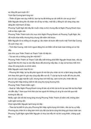 sợ rằng đã quá muộn rồi !
Trịnh Đại Cương lạnh lùng nói :
- Thiên cổ gian nan duy nhất tử, bọn tại hạ đã không sợ cái chết thì còn sợ gì nữa !
Điền Nguyên đứng lên rồi chậm rải vỗ tay ra hiệu, một hắc y đồng tử vội vàng chạy vào
dâng lên một thanh cổ đao.
Phương Tuyết Nghi đã mấy lần muốn nhãy ra thử nhưng đều bị Ngôn Phụng Khanh đưa
mắt ra hiệu ngăn cản.
Phương Thiên Thành luôn chú mục nhìn Ngôn Phụng Khanh và Phương Tuyết Nghi, lão
rất muốn khai khẩu nhưng thủy chung vẫn kiềm chế được.
Điền Nguyên tỏ ra chẳng có chuyện gì, lão chậm rải bước đến trước mặt Trịnh Đại Cương
rồi cười nhạt, nói :
- Trinh Đại Cương, một mình ngươi động thủ với Điền mỗ là hoàn toàn không có cơ hội
đấy.
Lão nhìn qua Thiên Thành và Thạch Tuấn rồi tiếp lời :
- Tại sao nhị vị không cùng lên một thể ?
Phương Thiên Thành và Thạch Tuấn đều biết không phải Điền Nguyên khoác loác, nếu ba
người liên thủ thì may ra còn tiếp được đối phương mấy đao, vì vậy cả hai đưa mắt nhìn
nhau rồi cùng bước ra chính sảnh.
Điền Nguyên cười nhạt rồi nói :
- Phương Nhi Hiệp, tại hạ đã phải người đi mời tôn phu nhân và nhị vị lệnh lang cùng đến,
tình theo thời gian thì giờ này cũng sắp đến nơi rồi. Ý của tại hạ là muốn để cho phu thê,
phu tử các vị gặp mặt lần cuối, nhưng theo tình thế này, xem ra khi phu nhân đến dù
Phương Nhi Hiệp không chết thì tất cũng thọ trọng thương thôi.
Phương Thiên Thành thầm nghĩ :
- Quái lạ ! Nếu Ngôn Phụng Khanh cùng đi bảo vệ ái thê của ta thì tại sao hắn lại đưa Nghi
nhi đến đây ? Xem qua hình thái của hai người thì không có vẻ gì là vừa trải qua một
trường ác đấu cả.
Nhiều nghi vấn trổi lên trong lòng nhưng Phương Thiên Thành cố kiềm chế, không dám
xuất ngôn tương vấn.
Chợt nghe Điền Nguyên lạnh lùng nói tiếp :
- Theo tại hạ biết thì phu phụ Phương Nhi Hiệp nghĩa trọng tình thâm, nếu tại hạ uy hiếp
Phương phu nhân thì e rằng tam trinh cửu liệt của bà ta cũng khó lòng giữ được toàn vẹn.
Phương Tuyết Nghi nghe Điền Nguyên sĩ nhục bá mẫu thì nộ khí xung thiên, chàng quát
lớn :
 