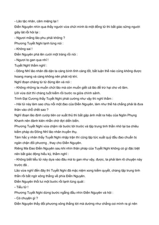- Lão tặc nhân, câm miệng lại !
Điền Nguyên nhìn qua thấy người vừa chửi mình là một đồng tử thì bất giác sững người
giây lát rồi hỏi lại :
- Ngươi mắng lão phu phải không ?
Phương Tuyết Nghi lạnh lùng nói :
- Không sai !
Điền Nguyên phá lên cười một tràng rồi nói :
- Ngươi to gan qua nhỉ !
Tuyết Nghĩ thầm nghĩ :
- Đông Nhĩ lão nhân đã dặn ta càng bình tỉnh càng tốt, bất luận thế nào cũng không được
hoang mang và càng không nên phát nộ khí.
Nghĩ đoạn chàng từ từ đứng lên và nói :
- Không những ta muốn chửi lão mà còn muốn giết cả lão để trừ hại cho võ lâm.
Lời vừa dứt thì chàng tuốt kiếm rồi bước ra giữa chính sảnh.
Trinh Đại Cương thấy Tuyết Nghi phát cường như vậy thì nghĩ thầm :
- Hài tử này làm sao chịu nỗi một đao của Điền Nguyên, làm như thế há chẳng phải là đưa
thân vào chỗ chết sao ?
Nghĩ đoạn lão định cướp tiên cơ xuất thủ thì bắt gặp ánh mắt ra hiệu của Ngôn Phụng
Khanh nên đành kiên nhẫn chờ đợi diển biến.
Phương Tuyết Nghi vừa chậm rải bước tới trước và tập trung tinh thần nhớ lại ba chiêu
kiếm pháp do Đông Nhĩ lão nhân truyền thụ.
Tám hắc y nhân thấy Tuyết Nghi nhập trận thì cũng lập tức xuất quỷ đầu đao chuẩn bị
ngăn chận đối phương , thay cho Điền Nguyên.
Riêng Ma Đao Điền Nguyên sau khi nhìn thân pháp của Tuyết Nghi không có gì đặc biệt
nên bất giác động hiếu kỳ, thầm nghĩ :
- Không biết tiểu tử này dựa vào đâu mà to gan như vậy, được, ta phải làm rõ chuyện này
trước đã .
Lão vừa nghĩ đến đây thì Tuyết Nghi đã mặc niệm xong kiếm quyết, chàng tập trung tinh
thần rồi bất ngờ xông thẳng về phía Điền Nguyên.
Điền Nguyên thối lui một bước rồi lạnh lùng quát :
- Tiểu tử !
Phương Tuyết Nghi dừng bước ngẫng đầu nhìn Điền Nguyên và hỏi :
- Có chuyện gì ?
Điền Nguyên thấy đối phương xông thẳng tới mà dường như chẳng coi mình ra gì nên
 