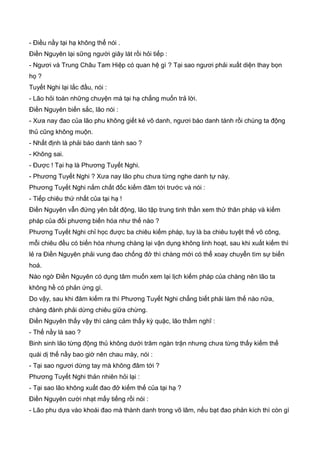 - Điều nầy tại hạ không thể nói .
Điền Nguyên lại sững người giây lát rồi hỏi tiếp :
- Ngươi và Trung Châu Tam Hiệp có quan hệ gì ? Tại sao ngươi phải xuất diện thay bọn
họ ?
Tuyết Nghi lại lắc đầu, nói :
- Lão hỏi toàn những chuyện mà tại hạ chẳng muốn trả lời.
Điền Nguyên biến sắc, lão nói :
- Xưa nay đao của lão phu không giết kẻ vô danh, ngươi báo danh tánh rồi chúng ta động
thủ cũng không muộn.
- Nhất định là phải báo danh tánh sao ?
- Không sai.
- Được ! Tại hạ là Phương Tuyết Nghi.
- Phương Tuyết Nghi ? Xưa nay lão phu chưa từng nghe danh tự này.
Phương Tuyết Nghi nắm chất đốc kiếm đâm tới trước và nói :
- Tiếp chiêu thứ nhất của tại hạ !
Điền Nguyên vẫn đứng yên bất động, lão tập trung tinh thần xem thử thân pháp và kiếm
pháp của đối phương biến hóa như thế nào ?
Phương Tuyết Nghi chỉ học được ba chiêu kiếm pháp, tuy là ba chiêu tuyệt thế võ công,
mỗi chiêu đều có biến hóa nhưng chàng lại vận dụng không linh hoạt, sau khi xuất kiếm thì
lẻ ra Điền Nguyên phải vung đao chống đở thì chàng mới có thể xoay chuyển tìm sự biến
hoá.
Nào ngờ Điền Nguyên có dụng tâm muốn xem lại lịch kiếm pháp của chàng nên lão ta
không hề có phản ứng gì.
Do vậy, sau khi đâm kiếm ra thì Phương Tuyết Nghi chẳng biết phải làm thế nào nữa,
chàng đành phải dừng chiêu giữa chừng.
Điền Nguyên thấy vậy thì càng cảm thấy kỳ quặc, lão thầm nghĩ :
- Thế nầy là sao ?
Binh sinh lão từng động thủ không dưới trăm ngàn trận nhưng chưa từng thấy kiếm thế
quái dị thế nầy bao giờ nên chau mày, nói :
- Tại sao ngươi dừng tay mà không đâm tới ?
Phương Tuyết Nghi thản nhiên hỏi lại :
- Tại sao lão không xuất đao đở kiếm thế của tại hạ ?
Điền Nguyên cười nhạt mấy tiếng rồi nói :
- Lão phu dựa vào khoái đao mà thành danh trong võ lâm, nếu bạt đao phản kích thì còn gì
 