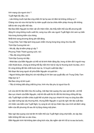 tính mạng của ngươi chứ ?
Tuyết Nghi lắc đầu, nói :
- Lão không muốn bạt đao ứng chiến thì tại hạ sao nỡ đâm kẻ không chống cự ?
Chàng vừa nói vừa nhớ lại thứ tự kiêm quyết của ba chiêu kiếm pháp nhưng vẫn không
biết là nên ứng biến thế nào.
Ma Đao Điền Nguyên là nhân vật vốn thâm trầm, lão thấy kiếm thế của đối phương bất
động thì cũng không muốn xuất thủ, song mục dồn vào người Tuyết Nghi chờ xem sự biến
hóa trong đường kiếm của chàng.
Nhất thời song phương đứng yên bất động.
Trung Châu Tam Hiệp lạnh lùng quan chiến nhưng trong lòng nóng như lửa đốt.
Trịnh Đại Cương khẻ nói :
- Nhị đệ, đây là kiếm pháp gì vậy ?
Phương Thiên Thành gượng cười, nói :
- Tiểu đệ cũng không biết.
Trịnh Đại Cương nói tiếp :
- Nhát đao của Điền Nguyên có thể nói là kinh thiên động địa, trong võ lâm rất ít người may
mắn thoát được, chúng ta không thể lấy mắt nhìn hài tử này tử thương dưới ma đao, chi ít
thì cũng không để hắn chết trước bọn ta, Vi huynh xuất trận đây !
Nói đoạn lão tung người về phía Điền Nguyên và quát lớn :
- Ngươi không dám động thủ với một đồng tử thì làm sao quyết đấu với Trung Châu Tam
Hiệp bọn ta ?
Ma Đao cũng nộ khí quát :
- Tiểu tử không biết sống chết là gì kia, hình như lão phu bị ngươi lừa rồi.
Lời vừa dứt thì lão trầm hữu thủ xuống, một đạo hàn quang như sao xẹt loé lên, với thế
đao cực nhanh của Điền Nguyên, một khi đã xuất thủ thì đối thủ khó lòng chống đở kịp,
nếu Tuyết Nghi có kiếm chiêu tuyệt thế và phản ứng cực nhanh thì may ra cũng đưa đến
cục diện lưỡng bại câu thương thôi, nhưng Điền Nguyên vì quá đa nghi nên lão xuất đao
chỉ nhắm vào kiếm của Tuyết Nghi, hy vọng là với nội lực thâm hậu của mình sẽ đánh văng
kiếm của đối phương rồi sau đó hý lộng chàng một phen.
Nào ngờ đao quang vừa loé lên thì kiếm thế của Tuyết Nghi cũng chợt biến, do vậy đao
kiếm không thể nào va vào nhau.
Điền Nguyên kính hải không dám công kích nữa, lão ngầm vận khí rồi lui ra sau ba bước.
 