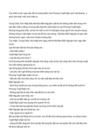 Tuy nhiên trước ngực lão vẫn bị trường kiếm của Phương Tuyết Nghi rạch một đường , y
phục rách toạt, máu tươi chảy ra.
Trung Châu Tam Hiệp thấy Ma Đao Điền Nguyên xuất thủ thì không nhẫn tâm dung nhìn
nên đều nhắm mắt lại và trong đầu hiện lên cảnh thảm tử của Phương Tuyết Nghi.
Nhưng trong phút chốc, cả ba mở mắt ra nhìn thì bất giác sững người như ba pho tượng.
Không những Tuyết Nghi vô hại mà đối thủ của chàng - Ma Đao Điền Nguyên bị rạch một
đường trước ngực, máu tươi nhuộm trường bào.
Tuy nhiên, Trung Châu Tam Hiệp kinh ngạc một thì Ma Đao Điền Nguyên kính ngạc đến
mười.
Lão thở dài một hỏi rồi buột miệng nói :
- Hảo kiếm pháp !
Tuyết Nghi lạnh lùng nói :
- Lão đã phục khí chưa ?
Có lẻ thương thế của Điền Nguyên khá nặng, mặc dù lao vận công cầm máu nhưng huyết
tươi vẫn không ngừng tuôn ra.
Lão đứng lặng hồi lâu rồi tra đao vào võ và nói :
- Lão phu vẫn nghĩ không ra lại lịch kiếm pháp của các hạ.
Phương Tuyết Nghi chậm rải nói :
- Nếu lão vẫn chưa tâm phục thì cứ việc xuất đao thử lần nữa.
Điền Nguyên nói :
- Đích thực là lão phu bại nhưng không phục, tuy nhiên ta đã nói thì không thể nuốt lời !
Phương Tuyết Nghi nói :
- Không ngờ lão là một nhân vật biết thủ tín như thế.
Điền Nguyên cười nhạt, nói :
- Các hạ có điều kiện gì, có thể nói ra được rồi.
Tuyết Nghi quét mục quang nhìn quanh rồi nói :
- Trước tiên lão hay giải tán thuộc hạ trong chính sảnh này đã.
Điền Nguyên lập tức khoát tay, nói :
- Các ngươi lui ra ngoài đi !
Bát quỷ đáp một tiếng rồi lui ra trước, sau đó lần lượt những người phục vụ cũng ra theo.
Tuyết Nghi chậm rải nói :
- Giang hồ đồn rằng tính tình của lão rất hung tàn độc ác nhưng lão vẫn còn một đức tính
tốt đó là biết giữ chữ tín.
 