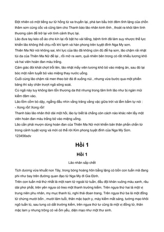 Đột nhiên có một tiếng sư tử hống từ xa truyền lại, phá tan bầu trời đêm tỉnh lặng của chốn
thâm sơn cùng cốc và cũng làm cho Thanh bào lão nhân kinh tỉnh , thoát ra khỏi tâm tình
thương cảm để trở lại với tình cảnh thực tại.
Lão đưa tay kéo cổ áo cho kín lại rồi bật ho vài tiếng, bệnh tình đã làm suy nhược thế lực
khiến lão không thể chịu nỗi khí lạnh và hàn phong trên tuyệt đỉnh Nga My sơn.
Thiên Ma Nữ nói không sai, khí lực của lão đã không còn đũ để hạ sơn, lão chậm rải nhặt
túi da của Thiên Ma Nữ để lại , rồi mở ra xem, quả nhiên bên trong có rất nhiều lương khô
và hai viên hoàn đan màu trắng.
Cảm giác đói khát chợt trổi lên, lão nhặt mấy viên lương khô bỏ vào miệng ăn, sau đó lại
bóc một nắm tuyết bỏ vào miệng thay nước uống.
Cuối cùng lão chậm rải men theo bờ đá đi xuống núi , nhưng vừa bước qua một phiến
băng thì sảy chân trượt ngã sõng soài.
Cú ngã này tuy không làm tổn thương da thịt nhưng trong tâm linh lão như bị ngàn mũi
kiếm đâm vào.
Lão lồm cồm bò dậy, ngẫng đầu nhìn vầng trăng vằng vặc giữa trời và lẩm bẩm tự nói :
- Xong rồi! Xong rồi!
Thanh bào lão nhân thở dài một hồi, lão tự biết là chẳng còn cách nào khác nên lấy một
viên hoàn đan màu trắng bỏ vào miệng uống.
Lão cần phải mượn dùng hoàn đan của Thiên Ma Nữ mới khiến bản thân phấn chấn từ
trong cảnh tuyệt vọng và mới có thể rời Kim phong tuyệt đỉnh của Nga My Sơn.
123456sdv
Hồi 1
Hồi 1
Lão nhân sắp chết
Tịch dương vừa khuất non Tây, trong bóng hoàng hôn bẳng lặng có bốn con tuấn mã đang
phi như bay trên đường quan đạo từ Nga My đi Gia Định.
Trên con tuấn mã thứ nhất là một nam tử ngoài tứ tuần, đầu đội khăn vuông màu xanh, râu
dài phơ phất, trên yên ngựa có treo một thanh trường kiếm. Trên ngựa thứ hai là một vị
trung niên phu nhân, my mục thanh tú, nghi thái đoan trang. Trên ngựa thứ ba là một đồng
tử chừng mười bốn , mười lăm tuổi, thân mặc bạch y, mày kiếm mắt sáng, tướng mạo khôi
ngô tuấn tú, sau lưng có dắt trường kiếm, trên ngựa thứ tư cũng là một vị đồng tử, thân
mặc lam y nhưng trông có vẻ ốm yếu, diện mạo như một thư sinh.
 