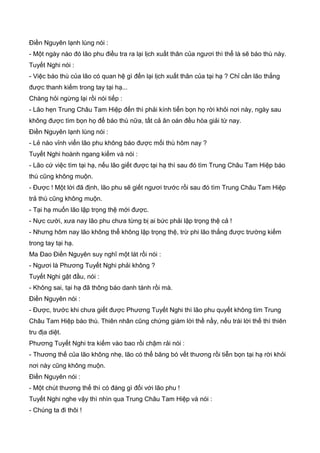Điền Nguyên lạnh lùng nói :
- Một ngày nào đó lão phu điều tra ra lại lịch xuất thân của ngươi thì thể là sẽ báo thù này.
Tuyết Nghi nói :
- Việc báo thù của lão có quan hệ gì đến lại lịch xuất thân của tại hạ ? Chỉ cần lão thắng
được thanh kiếm trong tay tại hạ...
Chàng hỏi ngừng lại rồi nói tiếp :
- Lão hẹn Trung Châu Tam Hiệp đến thì phải kính tiển bọn họ rời khỏi nơi này, ngày sau
không được tìm bọn họ để báo thù nữa, tất cả ân oán đều hòa giải từ nay.
Điền Nguyên lạnh lùng nói :
- Lẻ nào vỉnh viển lão phu không báo được mối thù hôm nay ?
Tuyết Nghi hoành ngang kiếm và nói :
- Lão cứ việc tìm tại hạ, nếu lão giết được tại hạ thì sau đó tìm Trung Châu Tam Hiệp báo
thù cũng không muộn.
- Được ! Một lời đã định, lão phu sẽ giết ngươi trước rồi sau đó tìm Trung Châu Tam Hiệp
trả thù cũng không muộn.
- Tại hạ muốn lão lập trọng thệ mới được.
- Nực cười, xưa nay lão phu chưa từng bị ai bức phải lập trọng thệ cả !
- Nhưng hôm nay lão không thể không lập trọng thệ, trừ phi lão thắng được trường kiếm
trong tay tại hạ.
Ma Đao Điền Nguyên suy nghĩ một lát rồi nói :
- Ngươi là Phương Tuyết Nghi phải không ?
Tuyết Nghi gật đầu, nói :
- Không sai, tại hạ đã thông báo danh tánh rồi mà.
Điền Nguyên nói :
- Được, trước khi chưa giết được Phương Tuyết Nghi thì lão phu quyết không tìm Trung
Châu Tam Hiệp báo thù. Thiên nhân cũng chứng giám lời thề nầy, nếu trái lời thế thì thiên
tru địa diệt.
Phương Tuyết Nghi tra kiếm vào bao rồi chậm rải nói :
- Thương thế của lão không nhẹ, lão có thể băng bó vết thương rồi tiễn bọn tại hạ rời khỏi
nơi này cũng không muộn.
Điền Nguyên nói :
- Một chút thương thế thì có đáng gì đối với lão phu !
Tuyết Nghi nghe vậy thì nhìn qua Trung Châu Tam Hiệp và nói :
- Chúng ta đi thôi !
 