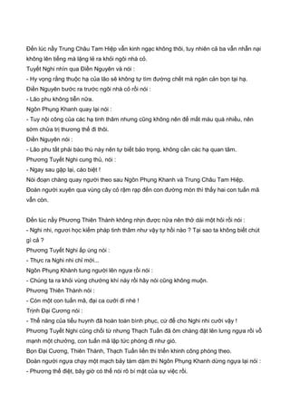 Đến lúc nầy Trung Châu Tam Hiệp vẫn kinh ngạc không thôi, tuy nhiên cả ba vẫn nhẫn nại
không lên tiếng mà lặng lẻ ra khỏi ngôi nhà cỏ.
Tuyết Nghi nhìn qua Điền Nguyên và nói :
- Hy vọng rằng thuộc hạ của lão sẽ không tự tìm đường chết mà ngăn cản bọn tại hạ.
Điền Nguyên bước ra trước ngôi nhà cỏ rồi nói :
- Lão phu không tiễn nữa.
Ngôn Phụng Khanh quay lại nói :
- Tuy nội công của các hạ tinh thâm nhưng cũng không nên để mất máu quá nhiều, nên
sớm chửa trị thương thế đi thôi.
Điền Nguyên nói :
- Lão phu tất phải báo thù này nên tự biết bảo trọng, không cần các hạ quan tâm.
Phương Tuyết Nghi cung thủ, nói :
- Ngay sau gặp lại, cáo biệt !
Nói đoạn chàng quay người theo sau Ngôn Phụng Khanh và Trung Châu Tam Hiệp.
Đoàn người xuyên qua vùng cây cỏ rậm rạp đến con đường mòn thì thấy hai con tuấn mã
vẫn còn.
Đến lúc nầy Phương Thiên Thành không nhịn được nữa nên thở dài một hỏi rồi nói :
- Nghi nhi, ngươi học kiếm pháp tinh thâm như vậy tự hồi nào ? Tại sao ta không biết chút
gì cả ?
Phương Tuyết Nghi ấp úng nói :
- Thực ra Nghi nhi chỉ mới...
Ngôn Phụng Khành tung người lên ngựa rồi nói :
- Chúng ta ra khỏi vùng chướng khí này rồi hãy nói cũng không muộn.
Phương Thiên Thành nói :
- Còn một con tuấn mã, đại ca cưỡi đi nhé !
Trịnh Đại Cương nói :
- Thể năng của tiểu huynh đã hoàn toàn bình phục, cứ để cho Nghi nhi cưỡi vậy !
Phương Tuyết Nghi cũng chối từ nhưng Thạch Tuấn đã ôm chàng đặt lên lưng ngựa rồi vỗ
mạnh một chưởng, con tuấn mã lập tức phóng đi như gió.
Bọn Đại Cương, Thiên Thành, Thạch Tuấn liền thi triển khinh công phóng theo.
Đoàn người ngựa chạy một mạch bảy tám dặm thì Ngôn Phụng Khanh dừng ngựa lại nói :
- Phương thế điệt, bây giờ có thể nói rõ bí mật của sự việc rồi.
 