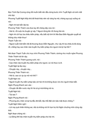 Bọn Trịnh Đại Cương cũng rất muốn biết nên đều dừng bước nhìn Tuyết Nghi với ánh mắt
chờ đợi.
Phương Tuyết Nghi thấy khó bề thoái thác nên vội vàng hạ mã, chàng sụp quỳ xuống và
nói :
- Nghi nhi bái kiến đại bá.
Phương Thiên Thành vừa đưa tay đở chàng dậy vừa nói :
- Hài tử, rốt cuộc là chuyện gì vậy ? Ngươi đứng lên rồi thong thả nói.
- Nghi nhi chỉ học ba chiêu kiếm pháp, nếu biết nội tình thì Ma Đao Điền Nguyên quyết sẽ
không chịu nhận thua !
Thạch Tuấn nói :
- Ngươi xuất một kiếm đã đả thương được Điền Nguyên, như vậy thì ba chiêu là đũ dùng
rồi, chẳng hay cao nhân nào truyền thụ kiếm pháp cho ngươi mà lợi hại thế ?
Nói đoạn Thạch Tuấn chú mục nhìn Phương Thiên Thành, dường như muốn nghe Phương
Thiên Thành trả lời vậy.
Phương Thiên Thành gượng cười, nói :
- Cao nhân nào truyền thụ kiếm pháp cho ngươi, cứ nói thực ra đi.
Tuyết Nghi lại ấp úng :
- Chuyện này...chuyện này...
Phương Thiên Thành nói :
- Hài tử, sao cứ úp úp mở mở thế ?
Tuyết Nghi nói :
- Người truyền thụ kiếm pháp bảo với hài nhi là không được nói cho người khác biết.
Ngôn Phụng Khanh xen vào :
- Chuyện đã đến nước này thì há có gì mà không nói ra.
Tuyết Nghi hỏi :
- Tại sao ?
Ngôn Phụng Khanh nói :
- Phương phu nhân và tại hạ đều đã biết, liệu thế điệt còn bảo mật được chăng ?
Tuyết Nghĩ thầm nghĩ :
- Lời nay quả nhiên không sai, nếu ta không nói thì bọn họ hỏi Ngôn chưởng môn cũng vậy
thôi.
Nghĩ đoạn chàng nói :
- Là Đông Nhĩ lão nhân truyền thụ kiếm pháp cho hài nhi.
 