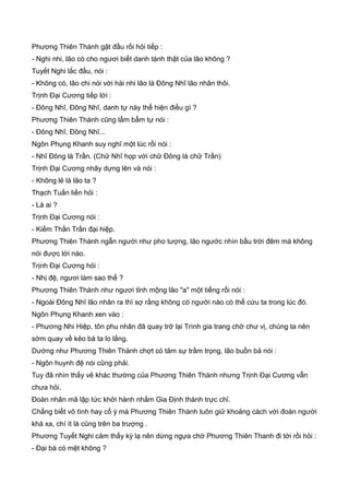 Phương Thiên Thành gật đầu rồi hỏi tiếp :
- Nghi nhi, lão có cho ngươi biết danh tánh thật của lão không ?
Tuyết Nghi lắc đầu, nói :
- Không có, lão chi nói với hài nhi lão là Đông Nhĩ lão nhân thôi.
Trịnh Đại Cương tiếp lời :
- Đông Nhĩ, Đông Nhĩ, danh tự này thể hiện điều gì ?
Phương Thiên Thành cũng lẩm bẩm tự nói :
- Đông Nhĩ, Đông Nhĩ...
Ngôn Phụng Khanh suy nghĩ một lúc rồi nói :
- Nhĩ Đông là Trần. (Chữ Nhĩ họp với chữ Đông là chữ Trần)
Trịnh Đại Cương nhãy dựng lên và nói :
- Không lẻ là lão ta ?
Thạch Tuấn liền hỏi :
- Là ai ?
Trịnh Đại Cương nói :
- Kiếm Thần Trần đại hiệp.
Phương Thiên Thành ngẫn người như pho tượng, lão ngước nhìn bầu trời đêm mà không
nói được lời nào.
Trịnh Đại Cương hỏi :
- Nhị đệ, ngươi làm sao thế ?
Phương Thiên Thành như ngươi tỉnh mộng lão "a" một tiếng rồi nói :
- Ngoài Đông Nhĩ lão nhân ra thì sợ rằng không có người nào có thể cứu ta trong lúc đó.
Ngôn Phụng Khanh xen vào :
- Phương Nhi Hiệp, tôn phu nhân đã quay trở lại Trình gia trang chờ chư vị, chúng ta nên
sớm quay về kẻo bà ta lo lắng.
Dường như Phương Thiên Thành chợt có tâm sự trầm trọng, lão buồn bả nói :
- Ngôn huynh đệ nói cũng phải.
Tuy đã nhìn thấy vẽ khác thường của Phương Thiên Thành nhưng Trịnh Đại Cương vẫn
chưa hỏi.
Đoàn nhân mã lập tức khởi hành nhắm Gia Định thành trực chỉ.
Chẳng biết vô tình hay cố ý mà Phương Thiên Thành luôn giữ khoảng cách với đoàn người
khá xa, chí ít là cũng trên ba trượng .
Phương Tuyết Nghi cảm thấy kỳ lạ nên dừng ngựa chờ Phương Thiên Thanh đi tới rồi hỏi :
- Đại bá có mệt không ?
 