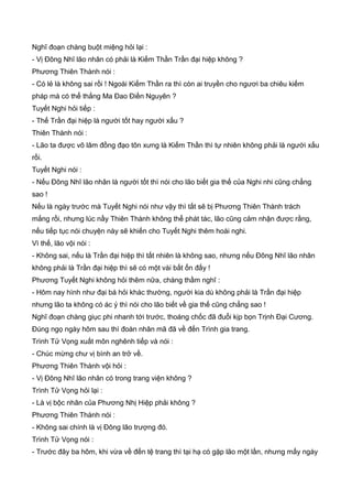 Nghĩ đoạn chàng buột miệng hỏi lại :
- Vị Đông Nhĩ lão nhân có phải là Kiếm Thần Trần đại hiệp không ?
Phương Thiên Thành nói :
- Có lẻ là không sai rồi ! Ngoài Kiếm Thần ra thì còn ai truyền cho ngươi ba chiêu kiếm
pháp mà có thể thắng Ma Đao Điền Nguyên ?
Tuyết Nghi hỏi tiếp :
- Thế Trần đại hiệp là người tốt hay người xấu ?
Thiên Thành nói :
- Lão ta được võ lâm đồng đạo tôn xưng là Kiếm Thần thì tự nhiên không phải là người xấu
rồi.
Tuyết Nghi nói :
- Nếu Đông Nhĩ lão nhân là người tốt thì nói cho lão biết gia thế của Nghi nhi cũng chẳng
sao !
Nếu là ngày trước mà Tuyết Nghi nói như vậy thì tất sẽ bị Phương Thiên Thành trách
mắng rồi, nhưng lúc nầy Thiên Thành không thể phát tác, lão cũng cảm nhận được rằng,
nếu tiếp tục nói chuyện này sẽ khiến cho Tuyết Nghi thêm hoài nghi.
Vì thế, lão vội nói :
- Không sai, nếu là Trần đại hiệp thì tất nhiên là không sao, nhưng nếu Đông Nhĩ lão nhân
không phải là Trần đại hiệp thì sẽ có một vài bất ổn đấy !
Phương Tuyết Nghi không hỏi thêm nữa, chàng thầm nghĩ :
- Hôm nay hình như đại bá hỏi khác thường, người kia dù không phải là Trần đại hiệp
nhưng lão ta không có ác ý thì nói cho lão biết về gia thế cũng chẳng sao !
Nghĩ đoạn chàng giục phi nhanh tới trước, thoáng chốc đã đuổi kịp bọn Trịnh Đại Cương.
Đúng ngọ ngày hôm sau thì đoàn nhân mã đã về đến Trình gia trang.
Trình Tử Vọng xuất môn nghênh tiếp và nói :
- Chúc mừng chư vị bình an trở về.
Phương Thiên Thành vội hỏi :
- Vị Đông Nhĩ lão nhân có trong trang viện không ?
Trình Tử Vọng hỏi lại :
- Là vị bộc nhân của Phương Nhị Hiệp phải không ?
Phương Thiên Thành nói :
- Không sai chính là vị Đông lão trượng đó.
Trình Tử Vọng nói :
- Trước đây ba hôm, khi vừa về đến tệ trang thì tại hạ có gặp lão một lần, nhưng mấy ngày
 