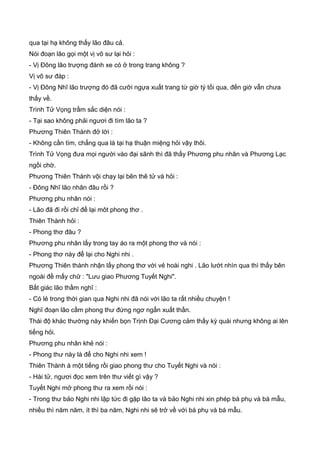 qua tại hạ không thấy lão đâu cả.
Nói đoạn lão gọi một vị võ sư lại hỏi :
- Vị Đông lão trượng đánh xe có ở trong trang không ?
Vị võ sư đáp :
- Vị Đông Nhĩ lão trượng đó đã cưỡi ngựa xuất trang từ giờ tý tối qua, đến giờ vẫn chưa
thấy về.
Trình Tử Vọng trầm sắc diện nói :
- Tại sao không phải ngươi đi tìm lão ta ?
Phương Thiên Thành đở lời :
- Không cần tìm, chẳng qua là tại hạ thuận miệng hỏi vậy thôi.
Trình Tử Vọng đưa mọi người vào đại sãnh thì đã thấy Phương phu nhân và Phương Lạc
ngồi chờ.
Phương Thiên Thành vội chạy lại bên thê tử và hỏi :
- Đông Nhĩ lão nhân đâu rồi ?
Phương phu nhân nói :
- Lão đã đi rồi chỉ để lại môt phong thơ .
Thiên Thành hỏi :
- Phong thơ đâu ?
Phương phu nhân lấy trong tay áo ra một phong thơ và nói :
- Phong thơ này để lại cho Nghi nhi .
Phương Thiên thành nhận lấy phong thơ với vẻ hoài nghi . Lão lướt nhìn qua thì thấy bên
ngoài đề mấy chữ : "Lưu giao Phương Tuyết Nghi".
Bất giác lão thầm nghĩ :
- Có lẻ trong thời gian qua Nghi nhi đã nói với lão ta rất nhiều chuyện !
Nghĩ đoạn lão cầm phong thư đứng ngơ ngẩn xuất thần.
Thái độ khác thường này khiến bọn Trịnh Đại Cương cảm thấy kỳ quái nhưng không ai lên
tiếng hỏi.
Phương phu nhân khẻ nói :
- Phong thư này là để cho Nghi nhi xem !
Thiên Thành à một tiếng rồi giao phong thư cho Tuyết Nghi và nói :
- Hài tử, ngươi đọc xem trên thư viết gì vậy ?
Tuyết Nghi mở phong thư ra xem rồi nói :
- Trong thư bảo Nghi nhi lập tức đi gặp lão ta và bảo Nghi nhi xin phép bá phụ và bá mẫu,
nhiều thì năm năm, ít thì ba năm, Nghi nhi sẽ trở về với bá phụ và bá mẫu.
 