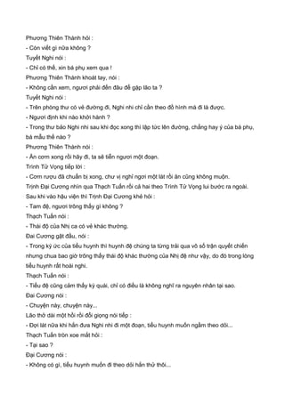Phương Thiên Thành hỏi :
- Còn viết gì nữa không ?
Tuyết Nghi nói :
- Chỉ có thế, xin bá phụ xem qua !
Phương Thiên Thành khoát tay, nói :
- Không cần xem, ngươi phải đến đâu để gặp lão ta ?
Tuyết Nghi nói :
- Trên phòng thư có vẻ đường đi, Nghi nhi chỉ cần theo đồ hình mà đi là được.
- Ngươi định khi nào khởi hành ?
- Trong thư bảo Nghi nhi sau khi đọc xong thì lập tức lên đường, chẳng hay ý của bá phụ,
bá mẫu thế nào ?
Phương Thiên Thành nói :
- Ăn cơm xong rồi hãy đi, ta sẽ tiễn ngươi một đoạn.
Trình Tử Vọng tiếp lời :
- Cơm rượu đã chuẩn bị xong, chư vị nghỉ ngơi một lát rồi ăn cũng không muộn.
Trịnh Đại Cương nhìn qua Thạch Tuấn rồi cả hai theo Trình Tử Vọng lui bước ra ngoài.
Sau khi vào hậu viện thì Trịnh Đại Cương khẻ hỏi :
- Tam đệ, ngươi trông thấy gì không ?
Thạch Tuấn nói :
- Thái độ của Nhị ca có vẻ khác thường.
Đai Cương gật đầu, nói :
- Trong ký ức của tiểu huynh thì huynh đệ chúng ta từng trải qua vô số trận quyết chiến
nhưng chua bao giờ trông thấy thái độ khác thường của Nhị đệ như vậy, do đó trong lòng
tiểu huynh rất hoài nghi.
Thạch Tuấn nói :
- Tiểu đệ cũng cảm thấy kỳ quái, chỉ có điều là không nghĩ ra nguyên nhân tại sao.
Đai Cương nói :
- Chuyện này, chuyện này...
Lão thở dài một hồi rồi đổi giọng nói tiếp :
- Đợi lát nữa khi hắn đưa Nghi nhi đi một đoạn, tiểu huynh muốn ngầm theo dỏi...
Thạch Tuấn tròn xoe mắt hỏi :
- Tại sao ?
Đại Cương nói :
- Không có gì, tiểu huynh muốn đi theo dỏi hắn thử thôi...
 