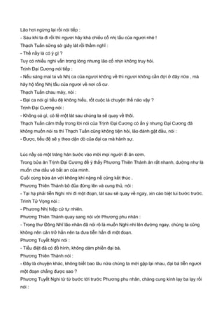 Lão hơi ngừng lại rồi nói tiếp :
- Sau khi ta đi rồi thì ngươi hãy khá chiếu cố nhị tẩu của ngươi nhé !
Thạch Tuấn sững sờ giây lát rồi thầm nghĩ :
- Thế nầy là có ý gì ?
Tuy có nhiều nghi vấn trong lòng nhưng lão cố nhịn không truy hỏi.
Trịnh Đại Cương nói tiếp :
- Nếu sáng mai ta và Nhị ca của ngươi không về thì ngươi không cần đợi ở đây nữa , mà
hãy hộ tống Nhị tẩu của ngươi về nơi cố cư.
Thạch Tuấn chau mày, nói :
- Đại ca nói gì tiểu đệ không hiểu, rốt cuộc là chuyện thế nào vậy ?
Trịnh Đại Cương nói :
- Không có gì, có lẻ một lát sau chúng ta sẽ quay về thôi.
Thạch Tuấn cảm thấy trong lời nói của Trịnh Đại Cương có ẩn ý nhưng Đại Cương đã
không muốn nói ra thì Thạch Tuấn cũng không tiện hỏi, lão đành gật đầu, nói :
- Được, tiểu đệ sẽ y theo dặn dò của đại ca mà hành sự.
Lúc nầy có một tráng hán bước vào mời mọi người đi ăn cơm.
Trong bửa ăn Trịnh Đại Cương để ý thấy Phương Thiên Thành ăn rất nhanh, dường như là
muốn che dấu vẻ bất an của minh.
Cuối cùng bửa ăn với không khí nặng nề cũng kết thúc .
Phương Thiên Thành bõ đủa đứng lên và cung thủ, nói :
- Tại hạ phải tiễn Nghi nhi đi một đoạn, lát sau sẽ quay về ngay, xin cáo biệt lui bước trước.
Trình Tử Vọng nói :
- Phương Nhị hiệp cứ tự nhiên.
Phương Thiên Thành quay sang nói với Phương phu nhân :
- Trong thư Đông Nhĩ lão nhân đã nói rõ là muốn Nghi nhi lên đường ngay, chúng ta cũng
không nên cản trở hắn nên ta đưa tiễn hắn đi một đoạn.
Phương Tuyết Nghi nói :
- Tiểu điệt đã có đồ hình, không dám phiền đại bá.
Phương Thiên Thành nói :
- Đây là chuyện khác, không biết bao lâu nữa chúng ta mới gặp lại nhau, đại bá tiễn ngươi
một đoạn chẳng được sao ?
Phương Tuyết Nghi từ từ bước tới trước Phương phu nhân, chàng cung kính lạy ba lạy rồi
nói :
 