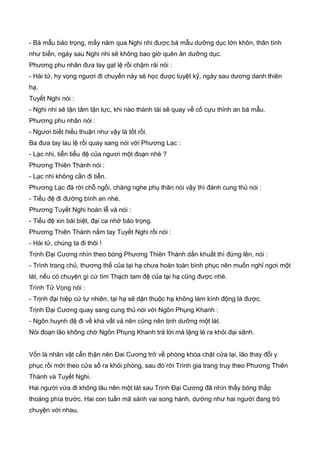 - Bá mẫu bảo trọng, mấy năm qua Nghi nhi được bá mẫu dưỡng dục lớn khôn, thân tình
như biển, ngày sau Nghi nhi sẽ không bao giờ quên ân dưỡng dục.
Phương phu nhân đưa tay gạt lệ rồi chậm rải nói :
- Hài tử, hy vọng ngươi đi chuyến này sẽ học được tuyệt kỹ, ngày sau dương danh thiên
hạ.
Tuyết Nghi nói :
- Nghi nhi sẽ tận tâm tận lực, khi nào thành tài sẽ quay về cố cựu thỉnh an bá mẫu.
Phương phu nhân nói :
- Ngươi biết hiếu thuận như vậy là tốt rồi.
Ba đưa tay lau lệ rồi quay sang nói với Phương Lạc :
- Lạc nhi, tiễn tiểu đệ của ngươi một đoạn nhé ?
Phương Thiên Thành nói :
- Lạc nhi không cần đi tiễn.
Phương Lạc đã rời chỗ ngồi, chàng nghe phụ thân nói vậy thì đành cung thủ nói :
- Tiểu đệ đi đường bình an nhé.
Phương Tuyết Nghi hoàn lễ và nói :
- Tiểu đệ xin bái biệt, đại ca nhớ bảo trọng.
Phương Thiên Thành nắm tay Tuyết Nghi rồi nói :
- Hài tử, chúng ta đi thôi !
Trịnh Đại Cương nhìn theo bóng Phương Thiên Thành dần khuất thì đứng lên, nói :
- Trình trang chủ, thương thế của tại hạ chưa hoàn toàn bình phục nên muốn nghỉ ngơi một
lát, nếu có chuyện gì cứ tìm Thạch tam đệ của tại hạ cũng được nhé.
Trình Tử Vọng nói :
- Trịnh đại hiệp cứ tự nhiên, tại hạ sẽ dặn thuộc hạ không làm kính động là được.
Trịnh Đại Cương quay sang cung thủ nói với Ngôn Phụng Khanh :
- Ngôn huynh đệ đi về khá vất vả nên cũng nên tịnh dưỡng một lát.
Nói đoạn lão không chờ Ngôn Phụng Khanh trả lời mà lặng lẻ ra khỏi đại sãnh.
Vốn là nhân vật cẩn thận nên Đai Cương trở về phòng khóa chặt cửa lại, lão thay đổi y
phục rồi mới theo cửa sổ ra khỏi phòng, sau đó rời Trình gia trang truy theo Phương Thiên
Thành và Tuyết Nghi.
Hai người vừa đi không lâu nên một lát sau Trịnh Đại Cương đã nhìn thấy bóng thấp
thoáng phía trước. Hai con tuấn mã sánh vai song hành, dường như hai người đang trò
chuyện với nhau.
 