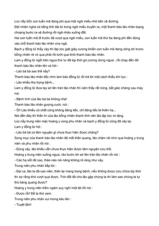Lúc nầy bốn con tuấn mã đang phi qua một ngôi miếu nhỏ bên vệ đường.
Đột nhiên nghe có tiếng thở dài từ trong ngôi miếu truyền ra, một thanh bào lão nhân loạng
choạng bước ra vệ đường rồi ngã nhào xuống đất.
Hai con tuấn mã đi trước đã vượt qua ngôi miếu, con tuấn mã thứ ba đang phi đến đúng
vào chổ thanh bào lão nhân vừa ngã.
Bạch y đồng tử thấy vậy thì lập tức giật giây cương khiến con tuấn mã đang xông tới trước
bỗng nhiên rẻ vó qua phải rồi lướt qua khỏi thanh bào lão nhân.
Lam y đồng tử ngồi trên ngựa thứ tư đã kịp thời gò cương dừng ngựa , rồi chạy đến đở
thanh bào lão nhân lên và hỏi :
- Lão bá bá sao thế nầy?
Thanh bào lão nhân liếc nhìn lam bào đồng tử rồi trả lời một cách thiếu khí lực :
- Lão khiếu thọ trọng bệnh...
Lam y đồng tử đưa tay sờ lên trán lão nhân thì cảm thấy rất nóng, bất giác chàng cau mày
nói:
- Bệnh tình của lão bá bá không nhẹ!
Thanh bào lão nhân gượng cười, nói :
- Ôi! Lão khiếu có chết cũng không đáng tiếc, chỉ đáng tiếc là thiên hạ...
Nói đến đây thì thần trí của lão bỗng nhiên thanh tỉnh nên lão lập tức im lặng.
Lúc nầy trung niên mặc hoàng y cùng phu nhân và bạch y đồng tử cũng đã vây lại.
Lam y đồng tử hỏi :
- Lão bá bá có tâm nguyện gì chưa thực hiện được chăng?
Song mục của thanh bào lão nhân đã mất thần quang, lão chậm rải nhìn qua hoàng y trung
niên và phu nhân rồi nói :
- Đúng vậy, lão khiếu vẫn chưa thực hiện được tâm nguyện cứu thế.
Hoàng y trung niên xuống ngựa, rảo bước tới sờ lên trán lão nhân rồi nói :
- Các hạ sốt rất cao, thảo nào nói năng không rỏ ràng như vậy.
Trung niên phu nhân tiếp lời :
- Đại ca, lão ta đã cao niên, thân lại mang trọng bệnh, nếu không được cứu chửa kịp thời
thì sợ rằng khó vượt qua được. Trời đất đã cho lão gặp chúng ta thì làm sao chúng ta tự
thủ bàng quang được?
Hoàng y trung niên trầm ngâm suy nghĩ một lát rồi nói :
- Được rồi! Để ta thử xem.
Trung niên phu nhân vui mừng kêu lên :
- Tuyệt lắm!
 