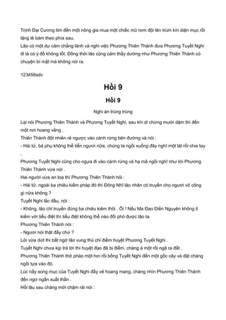 Trịnh Đại Cương tim đến một nông gia mua một chiếc mũ rơm đội lên trùm kín diện mục rồi
lặng lẻ bám theo phía sau.
Lão có một dự cảm chẳng lành và nghi việc Phương Thiên Thành đưa Phương Tuyết Nghi
đi là có ý đồ không tốt. Đồng thời lão cũng cảm thấy dường như Phương Thiên Thành có
chuyện bí mật mà không nói ra.
123456sdv
Hồi 9
Hồi 9
Nghi án trùng trùng
Lại nói Phương Thiên Thành và Phương Tuyết Nghi, sau khi di chừng mười dặm thì đến
một nơi hoang vắng .
Thiên Thành đột nhiên rẻ ngược vào cánh rừng bên đường và nói :
- Hài tử, bá phụ không thể tiễn ngươi nữa, chúng ta ngồi xuống đây nghĩ một lát rồi chia tay
.
Phương Tuyết Nghi cũng cho ngựa đi vào cánh rừng và hạ mã ngồi nghĩ như lời Phương
Thiên Thành vừa nói .
Hai người vừa an toạ thì Phương Thiên Thành hỏi :
- Hài tử, ngoài ba chiêu kiếm pháp đó thì Đông Nhĩ lão nhân có truyền cho ngươi võ công
gì nữa không ?
Tuyết Nghi lắc đầu, nói :
- Không, lão chỉ truyền đúng ba chiêu kiêm thôi . Ôi ! Nếu Ma Đao Điền Nguyên không tỉ
kiếm với tiểu điệt thì tiểu điệt không thể nào đối phó được lão ta.
Phương Thiên Thành nói :
- Ngươi nói thật đấy chứ ?
Lời vừa dứt thì bất ngờ lão vung thủ chỉ điểm huyệt Phương Tuyết Nghi .
Tuyết Nghi chưa kịp trả lời thì huyệt đạo đã bị điểm, chàng á một rồi ngã ra đất .
Phương Thiên Thành thở phào một hơi rồi bồng Tuyết Nghi đến một gốc cây và đặt chàng
ngồi tựa vào đó.
Lúc nầy song mục của Tuyết Nghi đầy vẻ hoang mang, chàng nhìn Phương Thiên Thành
đến ngơ ngẩn xuất thần .
Hồi lâu sau chàng mới chậm rải nói :
 