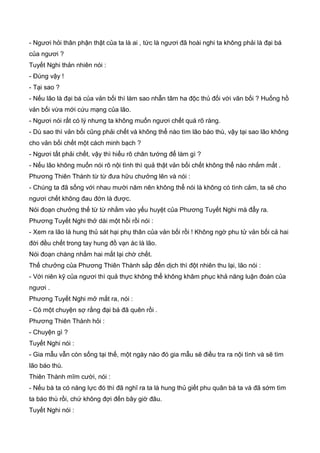 - Ngươi hỏi thân phận thật của ta là ai , tức là ngươi đã hoài nghi ta không phải là đại bá
của ngươi ?
Tuyết Nghi thản nhiên nói :
- Đúng vậy !
- Tại sao ?
- Nếu lão là đại bá của vản bối thì làm sao nhẫn tâm ha độc thủ đối với vãn bối ? Huống hồ
vản bối vừa mới cứu mạng của lão.
- Ngươi nói rất có lý nhưng ta không muốn ngươi chết quá rõ ràng.
- Dù sao thì vản bối cũng phải chết và không thể nào tìm lão báo thù, vậy tại sao lão không
cho vản bối chết một cách minh bạch ?
- Ngươi tất phải chết, vậy thì hiểu rõ chân tướng để làm gì ?
- Nếu lão không muốn nói rõ nội tình thì quả thật vản bối chết không thể nào nhắm mắt .
Phương Thiên Thành từ từ đưa hữu chưởng lên và nói :
- Chúng ta đã sống với nhau mười năm nên không thể nói là không có tình cảm, ta sẽ cho
ngươi chết không đau đớn là được.
Nói đoạn chưởng thế từ từ nhằm vào yếu huyệt của Phương Tuyết Nghi mà đẩy ra.
Phương Tuyết Nghi thở dài một hồi rồi nói :
- Xem ra lão là hung thủ sát hại phụ thân của vản bối rồi ! Không ngờ phu tử vản bối cả hai
đời đều chết trong tay hung đồ vạn ác là lão.
Nói đoạn chàng nhắm hai mắt lại chờ chết.
Thế chưởng của Phương Thiên Thành sắp đến dịch thì đột nhiên thu lại, lão nói :
- Với niên kỹ của ngươi thì quả thực không thể không khâm phục khả năng luận đoán của
ngươi .
Phương Tuyết Nghi mở mắt ra, nói :
- Có một chuyện sợ rằng đại bá đã quên rồi .
Phương Thiên Thành hỏi :
- Chuyện gì ?
Tuyết Nghi nói :
- Gia mẫu vẫn còn sống tại thế, một ngày nào đó gia mẫu sẽ điều tra ra nội tình và sẽ tìm
lão báo thù.
Thiên Thành mĩm cười, nói :
- Nếu bà ta có năng lực đó thì đã nghĩ ra ta là hung thủ giết phu quân bà ta và đã sớm tìm
ta báo thù rồi, chứ không đợi đến bây giờ đâu.
Tuyết Nghi nói :
 