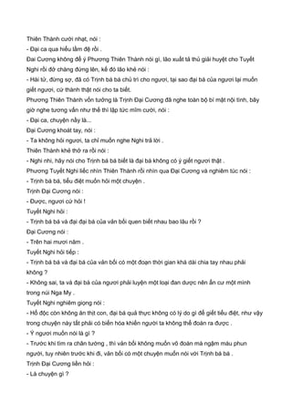 Thiên Thành cười nhạt, nói :
- Đại ca qua hiểu lầm đệ rồi .
Đai Cương không để ý Phương Thiên Thành nói gì, lão xuất tả thủ giải huyệt cho Tuyết
Nghi rồi đở chàng đứng lên, kế đó lão khẻ nói :
- Hài tử, đừng sợ, đã có Trịnh bá bá chủ trì cho ngươi, tại sao đại bá của ngươi lại muốn
giết ngươi, cứ thành thật nói cho ta biết.
Phương Thiên Thành vốn tưởng là Trịnh Đại Cương đã nghe toàn bộ bí mật nội tình, bây
giờ nghe tương vấn như thế thì lập tức mĩm cười, nói :
- Đại ca, chuyện nầy là...
Đại Cương khoát tay, nói :
- Ta không hỏi ngươi, ta chỉ muốn nghe Nghi trả lời .
Thiên Thành khẻ thở ra rồi nói :
- Nghi nhi, hãy nói cho Trịnh bá bá biết là đại bá không có ý giết ngươi thật .
Phương Tuyết Nghi liếc nhìn Thiên Thành rồi nhìn qua Đại Cương và nghiêm túc nói :
- Trịnh bá bá, tiểu điệt muốn hỏi một chuyện .
Trịnh Đại Cương nói :
- Được, ngươi cứ hỏi !
Tuyết Nghi hỏi :
- Trịnh bá bá và đại đại bá của vản bối quen biết nhau bao lâu rồi ?
Đại Cương nói :
- Trên hai mươi năm .
Tuyết Nghi hỏi tiếp :
- Trịnh bá bá và đại bá của vản bối có một đoạn thời gian khá dài chia tay nhau phải
không ?
- Không sai, ta và đại bá của ngươi phải luyện một loại đan dược nên ẩn cư một mình
trong núi Nga My .
Tuyết Nghi nghiêm giọng nói :
- Hổ độc còn không ăn thịt con, đại bá quả thực không có lý do gì để giết tiểu điệt, như vậy
trong chuyện này tất phải có biến hóa khiến người ta không thể đoán ra được .
- Ý ngươi muốn nói là gì ?
- Trước khi tìm ra chân tướng , thì vản bối không muốn võ đoán mà ngậm máu phun
người, tuy nhiên trước khi đi, vản bối có một chuyện muốn nói với Trịnh bá bá .
Trịnh Đại Cương liền hỏi :
- Là chuyện gì ?
 