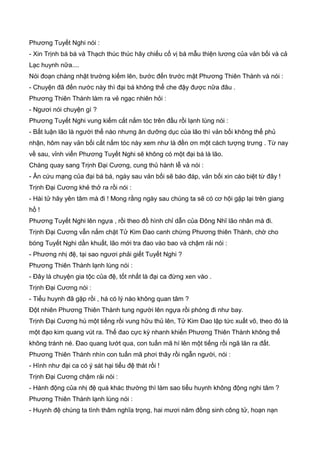 Phương Tuyết Nghi nói :
- Xin Trịnh bá bá và Thạch thúc thúc hãy chiếu cố vị bá mẫu thiện lương của vản bối và cả
Lạc huynh nữa....
Nói đoạn chàng nhặt trường kiếm lên, bước đến trước mặt Phương Thiên Thành và nói :
- Chuyện đã đến nước này thì đại bá không thể che đậy được nữa đâu .
Phương Thiên Thành làm ra vẻ ngạc nhiên hỏi :
- Ngươi nói chuyện gì ?
Phương Tuyết Nghi vung kiếm cắt nắm tóc trên đầu rồi lạnh lùng nói :
- Bất luận lão là người thế nào nhưng ân dưỡng dục của lão thì vản bối không thể phủ
nhận, hôm nay vản bối cắt nắm tóc này xem như là đền ơn một cách tượng trưng . Từ nay
về sau, vỉnh viển Phương Tuyết Nghi sẽ không có một đại bá là lão.
Chàng quay sang Trịnh Đại Cương, cung thủ hành lễ và nói :
- Ân cứu mạng của đại bá bá, ngày sau vản bối sẽ báo đáp, vản bối xin cáo biệt từ đây !
Trịnh Đại Cương khẻ thở ra rồi nói :
- Hài tử hãy yên tâm mà đi ! Mong rằng ngày sau chúng ta sẽ có cơ hội gặp lại trên giang
hồ !
Phương Tuyết Nghi lên ngựa , rồi theo đồ hình chỉ dẫn của Đông Nhĩ lão nhân mà đi.
Trịnh Đại Cương vẫn nắm chặt Tử Kim Đao canh chừng Phương thiên Thành, chờ cho
bóng Tuyết Nghi dần khuất, lão mới tra đao vào bao và chậm rải nói :
- Phương nhị đệ, tại sao ngươi phải giết Tuyết Nghi ?
Phương Thiên Thành lạnh lùng nói :
- Đây là chuyện gia tộc của đệ, tốt nhất là đại ca đừng xen vào .
Trịnh Đại Cương nói :
- Tiểu huynh đã gặp rồi , há có lý nào không quan tâm ?
Đột nhiên Phương Thiên Thành tung người lên ngựa rồi phóng đi như bay.
Trịnh Đại Cương hú một tiếng rồi vung hữu thủ lên, Tử Kim Đao lập tức xuất võ, theo đó là
một đạo kim quang vút ra. Thế đao cực kỳ nhanh khiến Phương Thiên Thành không thể
không tránh né. Đao quang lướt qua, con tuấn mã hí lên một tiếng rồi ngã lăn ra đất.
Phương Thiên Thành nhìn con tuấn mã phơi thây rồi ngẫn người, nói :
- Hình như đại ca có ý sát hại tiểu đệ thát rồi !
Trịnh Đại Cương chậm rải nói :
- Hành động của nhị đệ quá khác thường thì làm sao tiểu huynh không động nghi tâm ?
Phương Thiên Thành lạnh lùng nói :
- Huynh đệ chúng ta tình thâm nghĩa trọng, hai mươi năm đồng sinh công tử, hoạn nạn
 