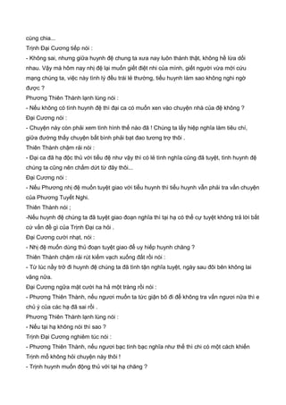 cùng chia...
Trịnh Đại Cương tiếp nói :
- Không sai, nhưng giữa huynh đệ chung ta xưa nay luôn thành thật, không hề lừa dối
nhau. Vậy mà hôm nay nhị đệ lại muốn giết điệt nhi của mình, giết người vừa mới cứu
mạng chúng ta, việc này tình lý đều trái lẻ thường, tiểu huynh làm sao không nghi ngờ
được ?
Phương Thiên Thành lạnh lùng nói :
- Nếu không có tình huynh đệ thì đại ca có muốn xen vào chuyện nhà của đệ không ?
Đại Cương nói :
- Chuyện này còn phải xem tình hình thế nào đã ! Chúng ta lấy hiệp nghĩa làm tiêu chí,
giữa đường thấy chuyện bất bình phải bạt đao tương trợ thôi .
Thiên Thành chậm rải nói :
- Đại ca đã hạ độc thủ với tiểu đệ như vậy thì có lẻ tình nghĩa cũng đã tuyệt, tình huynh đệ
chúng ta cũng nên chấm dứt từ đây thôi...
Đại Cương nói :
- Nếu Phương nhị đệ muốn tuyệt giao với tiểu huynh thì tiểu huynh vẫn phải tra vấn chuyện
của Phương Tuyết Nghi.
Thiên Thành nói ;
-Nếu huynh đệ chúng ta đã tuyệt giao đoạn nghĩa thì tại hạ có thể cự tuyệt không trả lời bất
cứ vấn đề gì của Trịnh Đại ca hỏi .
Đại Cương cười nhạt, nói :
- Nhị đệ muốn dùng thủ đoạn tuyệt giao để uy hiếp huynh chăng ?
Thiên Thành chậm rải rút kiếm vạch xuống đất rồi nói :
- Từ lúc nầy trở đi huynh đệ chúng ta đã tình tận nghĩa tuyệt, ngày sau đôi bên không lai
vãng nữa.
Đại Cương ngữa mặt cười ha hả một tràng rồi nói :
- Phương Thiên Thành, nếu ngươi muốn ta tức giận bõ đi để không tra vấn ngươi nữa thì e
chủ ý của các hạ đã sai rồi .
Phương Thiên Thành lạnh lùng nói :
- Nếu tại hạ không nói thì sao ?
Trịnh Đại Cương nghiêm túc nói :
- Phương Thiên Thành, nếu ngươi bạc tình bạc nghĩa như thế thì chi có một cách khiến
Trịnh mổ không hỏi chuyện này thôi !
- Trịnh huynh muốn động thủ với tại hạ chăng ?
 