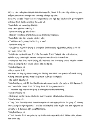 Một dự cảm chẳng lành bất giác hiện lên trong đầu, Thạch Tuấn cảm thấy mối tương giao
mấy mươi năm của Trung Châu Tam Hiệp sắp ngộ đại biến.
Lòng như lửa đốt, Thạch Tuấn lẻn ra ngoài trang viện ngồi đợi. Sau hai canh giờ ròng rả thì
mới thấy Trịnh Đại Cương lửng thửng trở về.
Thạch Tuấn vội vàng chạy đến hỏi :
- Đại ca có gặp Nhị ca không ?
Trịnh Đại Cương gật đầu rồi nói :
- Báo với Trình trang chủ là chúng ta lập tức lên đường ngay.
Thạch Tuấn cảm thấy kỳ quặc nên truy vấn :
- Thế Nhị ca không cùng đi với chúng ta sao ?
Trịnh Đại Cương nói :
- Chuyện của huynh đệ chúng ta không nên làm kinh động người khác, chúng ta rời nơi
này trước rồi hãy nói.
Từ thần sắc nghiêm túc của Trịnh Đại Cương thì Thạch Tuấn đã cảm nhận được sự
nghiêm trọng của chuyện này nên không dám hỏi thêm nữa. Lão khẻ nói :
- Mời đại ca theo lối cũ trở về phòng, tiểu đệ đi báo cho Trình trang chủ và Nhị tẩu, sau khi
chuẩn bị xong mọi thứ, tiểu đệ sẽ đến báo cho đại ca.
Trịnh Đại Cương nói :
- Được, ngươi đi đi!
Nói đoạn, lão tung người qua tường rào rồi vòng theo lối cũ chui qua cửa sổ trở về phòng.
Chừng nữa canh giờ sau thì có tiếng Thạch Tuấn gọi bên ngoài :
- Đại ca tỉnh dậy chưa ?
Trịnh Đại Cương nhặt Tử Kim Đao lên đeo vào ngươi rồi đẩy cửa bước ra thì thấy cùng đi
với Thạch Tuấn còn có Trình Tử Vọng. Trình Tử Vọng cung thủ nói :
- Thạch tam hiệp vừa nói với tại hạ là chư vị phải lập tức lên đường...
Trịnh Đại Cương nói :
- Không sai, bọn tại hạ còn có chuyện quan trọng nên cần phải đăng trình ngay.
Trình Tử Vọng nói :
- Trung Châu Tam Hiệp vì võ lâm chính nghĩa mà suốt ngày phải bôn tẩu giang hồ. Nhưng
chư vị cũng cần nghỉ ngơi chứ. Tại hạ đã chuẩn bị một chiếc thuyền hoa, định ngày mai sẽ
đưa chư vị di du ngoạn trên sông Mân Giang.
Trịnh Đại Cương nói :
- Thĩnh tình của Trình trang chủ, tại hạ xin tâm lảnh, ngày khác rảnh rổi bọn tại hạ sẽ đến
làm phiền vậy.
 