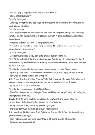 Trình Tử Vọng chẳng biết làm thế nào khác nên đành hỏi :
- Chư vị phải đi thật sao ?
Trịnh Đại Cương nói :
- Đúng vậy, mong trang chủ bảo thuộc hạ chuẩn bị cho hai tuấn mã và một cổ xe, bọn tại
hạ sẽ vô cùng cảm kích.
Trình Tử Vọng nói :
- Trịnh huynh nặng lời rồi, sinh tử của cả nhà Trình Tử Vọng là do Trung Châu Tam Hiệp
ban cho, chỉ mấy con ngựa mà có gì phải nói cảm kích ? Tại hạ lập tức đi bảo gia nhân
chuẩn bị ngay.
Chừng một khắc sau thì Trình Tử Vọng quay lại, nói :
- Kiện mã và xe đã chuẩn bị xong , trong sảnh cũng đã bày biện cơm rượu, mời chư vi
uống một chén rồi hãy đi nhé ?
Trịnh Đại Cương nói :
- Việc cơm rượu xin đa tạ vậy, bọn tại hạ phải lập tức lên đường rồi.
Trinh Tử Vọng đã nhìn thấy tâm sự trầm trọng của Đại Cương nên không tiện hỏi nữa, lão
đành đưa mọi người đến chỗ xa mã. Phương phu nhân đưa Phương Lạc ra ngoài tiền viện
rồi chậm rãi lên xe.
Trịnh Đại Cương phi thân lên mình ngựa rồi quay lại nói với Ngôn Phụng Khanh :
- Ngôn huynh đệ, tại hạ có chuyện riêng phải đi trước một bước. Ngày sau tại hạ sẽ đến
Thần Châu bái phỏng de ta ân tình tương trợ.
Ngôn Phụng Khanh không thấy Phương Thiên Thành quay về nên ngầm đoán giữa huynh
đệ bọn họ tất có chuyện hung hãn không tiện hỏi, do vậy hắn vội hoàn lễ và nói :
- Tại hạ xin chờ đại gia ở Thần Châu.
Trịnh Đại Cương quay sang nói với Thạch Tuấn :
- Phiền Tam đệ đánh xe vậy, chúng ta rời nơi này không biết bao giờ trở lại nên không dám
nhờ người của Trình phủ.
Nguyên Trình Tử Vọng chuẩn bị xa mã xong thì có phái một phu xa đến phục vụ.
Lúc nầy Thạch Tuấn đáp một tiếng rồi bước lại nói với phu xa :
- Không dám làm phiền, xin các hạ quay về nghỉ ngơi !
Tên phu xa đành tuân mệnh rời cổ xa quay vào trang viện.
Đoàn xa mã bắt đầu khởi hành, Trịnh Đại Cương đi trước dẫn đường, khi đến cánh rừng
rậm thì lão mới dừng ngựa.
Thạch Tuấn xuống xe nhìn xung quanh thấy tứ bề hoang vắng thì bất giác hỏi :
- Đại ca, tại sao không đi nữa ?
 