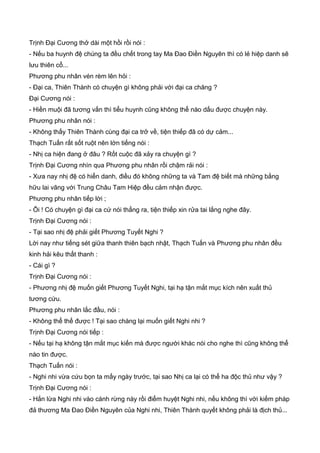 Trịnh Đại Cương thở dài một hồi rồi nói :
- Nếu ba huynh đệ chúng ta đều chết trong tay Ma Đao Điền Nguyên thì có lẻ hiệp danh sẽ
lưu thiên cổ...
Phương phu nhân vén rèm lên hỏi :
- Đại ca, Thiên Thành có chuyện gì không phải với đại ca chăng ?
Đại Cương nói :
- Hiền muội đã tương vấn thì tiểu huynh cũng không thể nào dấu được chuyện này.
Phương phu nhân nói :
- Không thấy Thiên Thành cùng đại ca trở về, tiện thiếp đã có dự cảm...
Thạch Tuấn rất sốt ruột nên lớn tiếng nói :
- Nhị ca hiện đang ở đâu ? Rốt cuộc đã xảy ra chuyện gì ?
Trịnh Đại Cương nhìn qua Phương phu nhân rồi chậm rải nói :
- Xưa nay nhị đệ có hiển danh, điều đó không những ta và Tam đệ biết mà những bằng
hữu lai vãng với Trung Châu Tam Hiệp đều cảm nhận được.
Phương phu nhân tiếp lời ;
- Ôi ! Có chuyện gì đại ca cứ nói thẳng ra, tiện thiếp xin rửa tai lắng nghe đây.
Trịnh Đại Cương nói :
- Tại sao nhị đệ phải giết Phương Tuyết Nghi ?
Lời nay như tiếng sét giữa thanh thiên bạch nhật, Thạch Tuấn và Phương phu nhân đều
kinh hải kêu thất thanh :
- Cái gì ?
Trịnh Đại Cương nói :
- Phương nhị đệ muốn giết Phương Tuyết Nghi, tại hạ tận mắt mục kích nên xuất thủ
tương cứu.
Phương phu nhân lắc đầu, nói :
- Không thể thế được ! Tại sao chàng lại muốn giết Nghi nhi ?
Trịnh Đại Cương nói tiếp :
- Nếu tại hạ không tận mắt mục kiến mà được người khác nói cho nghe thì cũng không thể
nào tin được.
Thạch Tuấn nói :
- Nghi nhi vừa cứu bọn ta mấy ngày trước, tại sao Nhị ca lại có thể ha độc thủ như vậy ?
Trịnh Đại Cương nói :
- Hắn lừa Nghi nhi vào cánh rừng này rồi điểm huyệt Nghi nhi, nếu không thì với kiếm pháp
đả thương Ma Đao Điền Nguyên của Nghi nhi, Thiên Thành quyết không phải là địch thủ...
 
