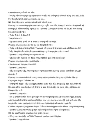 Lao thở dài một hồi rồi nói tiếp :
- Nhưng hắn không ngờ bọ ngựa lo bắt ve sầu mà chẳng hay chim sẽ đứng phía sau, ta đã
truy theo tung tích của hắn mà đến kịp lúc...
Nói đoạn lão mang sự tình ra thuât lai tỉ mỉ một lượt.
Phương phu nhân lắng nghe một cách ngơ ngẩn xuất thần, trông có vẻ như bà nghe rất kỹ
nhưng tựa hồ như chẳng nghe gì cả. Trịnh Đại Cương dứt lời một hồi lâu, bà mới buông
tiếng thở dài rồi hỏi :
- Thiên Thành đi đâu rồi ?
Thạch Tuấn nói :
- Đại ca đã thuật lại rất kỹ, dĩ nhiên là không thể sai được.
Phương phu nhân đưa tay áo lau hai dòng lệ rồi nói :
- Thiếp nhất định phải tìm Thiên Thành để hỏi cho ra lẻ là tại sao phải giết Nghi nhi, ôi !
Thiếp đã nghĩ thấu ruôt thấu gan mà không nghĩ ra nguyên nhân vì sao ?
Trịnh Đại Cương trầm ngâm một lúc rồi nói :
- Có phải hiền muội và nhị đệ xa nhau một thời gian khá dài không ?
Phương phu nhân ngẫn người hỏi lại :
- Xa nhau một thời gian khá dài ?
Trịnh Đại Cương nói :
- Nếu không như vậy, Phương nhị đệ nghĩa đảm tâm trường, tại sao có thể làm chuyện
như vậy ?
Phương phu nhân thần thái hoang mang, dường như bà đang suy nghĩ đến điều gì.
Chợt nghe Thạch Tuấn kêu lên :
- Không thể được ! Nếu không phải là Nhị ca thì thần thái, âm giọng, diện mạo, thân thể
làm sao giống như đúc được ? Chúng ta giao tình đã trên hai mươi năm , có lý nào lại
không nhận ra ?
Trịnh Đại Cương nói :
- Khi ta phát hiện hắn muốn giết Nghi nhi thì trong lòng cũng vô cùng kinh ngạc, ta cũng
nghĩ không thông là tại sao hắn phải làm như vậy, nhưng sự việc đã phát sinh, nếu tiểu
huynh đến chậm một bước thì có lẻ lúc nầy Nghi nhi đã về nói chín suối rồi.
Có lẻ tin này quá đột ngột nên Thạch Tuấn và Phương phu nhân đều vô cùng hoang mang,
Trịnh Đại Cương nói những gì bọn họ dường như đều nghe không rõ vậy.
Hồi lâu sau Phương phu nhân mới chậm rải nói :
- Đúng vậy, tiện thiếp và Thiên Thành có xa nhau một thời gian.
Trịnh Đại Cương liền hỏi :
 