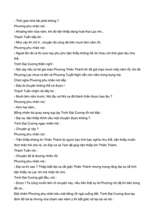 - Thời gian khá dài phải không ?
Phương phu nhân nói :
- Khoảng trên nữa năm, khi đó tiện thiếp đang hoài thai Lạc nhi...
Thạch Tuấn tiếp lời :
- Như vậy thì chỉ ít , chuyện đó cũng đã trên mươi lăm năm rồi.
Phương phu nhân nói :
- Ngoài lần đó ra thì xưa nay phu phu tiện thiếp không hề rời nhau với thời gian lâu như
thế.
Trịnh Đại Cương thầm nghĩ :
- Nói vậy nếu có kẻ giả mạo Phương Thiên Thành thì đã giả mạo mươi mấy năm rồi, khi đó
Phương Lạc chưa ra đời và Phương Tuyết Nghi vẫn còn nằm trong bụng mẹ.
Chợt nghe Phương phu nhân nói tiếp :
- Đây là chuyện không thể có được !
Thạch Tuấn chậm rải tiếp lời :
- Mười lăm năm trước, Nhị tẩu và Nhị ca đã thành thân được bao lâu ?
Phương phu nhân nói :
- Hơn hai năm...
Bỗng nhiên bà quay sang sụp lạy Trịnh Đại Cương rồi nói tiếp :
- Đại ca, tiện thiếp thỉnh cầu một chuyện được không ?
Trịnh Đại Cương ngạc nhiên hỏi :
- Chuyện gì vậy ?
Phương phu nhân nói :
- Tiện thiếp không tin Thiên Thành là ngươi bạc tình bạc nghĩa như thế, tiện thiếp muốn
đích thân hỏi cho rõ, xin Đại ca và Tam đệ giúp tiện thiếp tìm Thiên Thành.
Thạch Tuấn nói :
- Chuyện đó là đương nhiên rồi.
Phương phu nhân nói :
- Đại ca thì sao ? Thiệp biết đại ca rất giận Thiên Thành nhưng mong rằng đại ca nễ tình
tiện thiếp và Lạc nhi mà nhận lời cho.
Trịnh Đại Cương gật đầu, nói :
- Được ! Ta cũng muốn làm rõ chuyện này, nếu hắn thật sự là Phương nhị đệ thì bên trong
tất có...
Đột nhiên Phương phu nhân kêu một tiếng rồi ngã xuống đất. Trịnh Đại Cương đưa tay
định đở bà ta nhưng vừa chạm vào xiêm y thì bất giác rút tay lại và nói :
 