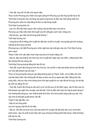 - Tam đệ, mau đở nhị tẩu của ngươi dậy.
Thực ra khi Phương phu nhân vừa ngã xuống thì Phương Lạc đã chạy lại đở bà ta rồi.
Trịnh Đại Cương ấn hữu chưởng vào giữa lưng bà ta và đẩy vào một luồng chân khí .
Phương phu nhân ho mấy tiếng rồi thở ra một búng huyết.
Trịnh Đại Cương khẻ nói :
- Lạc nhi, để mẫu thân ngươi nằm xuống, đại bá bắt mạch cho bà ta.
Phương Lạc thấy mẫu thân thổ huyết tươi thì bất giác xanh mặt, chàng nói :
- Đại bá phụ, gia mẫu thọ thương phải không ?
Trịnh Đại Cương nói :
- Lòng bà ta rất bi thống nên huyết khí đảo lộn và thổ ra huyết, nhưng bây giờ tịnh dưỡng
một lát là bình phục lại thôi.
Phương Lạc y lời đặt Phương phu nhân ngồi tựa vào một góc cây cho Trịnh Đại Cương
xem mạch.
Thạch Tuấn nhìn sắc diện nhợt nhạt của bà ta thì buột miệng nói :
- Đại ca, đây quả thật là còn khó chịu hơn bị giết bởi ngàn đao vạn kiếm, chẳng trách Nhị
tẩu không thể chịu đựng nỗi.
Trịnh Đại Cương buông tiếng thở dài rồi nói:
- Tam để, huynh đệ chúng ta tình như thủ túc, há có thể vì mấy câu khiêu khích của Nhị đệ
mà Tam đệ khoanh tay bõ mặc ?
Thực ra trong lòng lão cũng bị xao động không kém gì Thạch Tuấn, chỉ có điều tính tình
của lão thâm trầm nên không để nỗi đau xé tâm can lộ ra ngoài sắc diện. Đồng thời lão
cũng hiểu, nếu lúc nầy mình không bình tỉnh giải quyết thì sự việc tất sẽ rối tung. Do đó lão
áp chế xúc động rồi nói :
- Tam đệ, huynh đệ chúng ta vào sinh ra tử và trải qua vô số hiểm nguy, vậy thì làm sao có
thể khoanh tay ngồi nhìn chuyện của Nhị đệ ? Chỉ có điều thế cuộc lúc nầy là phải dùng trí
chứ không thể dùng lực, thứ nhất là phải bình tỉnh, thứ hai là phải sáng suốt suy xét, như
vậy mới có thể giải quyết được vấn đề.
Thạch Tuấn gật đầu, nói :
- Đại ca nói cũng phải.
Lao hơi ngừng một lát rồi nói tiếp :
- Đại ca, nếu Nhị ca bị kẻ mưu hại mạo danh thì chuyện đó tất phải xảy ra từ mười lăm
năm trước, vậy mà suốt mười mấy năm qua chúng ta không phát hiện được, thật là không
thể nào tin nỗi.
Trịnh Đại Cương nói :
 