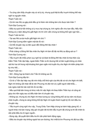 - Ta cũng cảm thấy chuyện này có vẻ ly kỳ, nhưng quả thật là tiểu huynh không thể nào
nghĩ ra nguyên nhân.
Thạch Tuấn nói :
- Có khi nào Nhị ca gặp phải điều gì bi thảm nên không làm chủ được bản thân ?
Trịnh Đại Cương nói :
- Điều kỳ quái là hắn không có ý mưu hại chúng ta, tình nghĩa vẫn như ban đầu. Nếu hắn
không có ý niệm động thủ giết Nghi nhi thì vỉnh viển chúng ta không thể nghi ngờ hắn....
Thạch Tuấn lai hỏi :
- Tại sao Nhị ca lại muốn giết Nghi nhi chứ ?
Trịnh Đại Cương trầm ngâm một lát rồi nói :
- Có thể chuyện này co liên quan đến Đông Nhĩ lão nhân !
Thạch Tuấn nói ;
- Phải chăng vị Đông Nhĩ lão nhân thu Nghi nhi làm đồ đệ mà Nhị ca động sát cơ ?
Trịnh Đại Cương nói :
- Tiểu huynh đã nhiều phen suy nghĩ kỹ và đoán là Đông Nhĩ lão nhân là hóa thân của
Kiếm Thần Trần đại hiệp, ngoài Kiếm Thần ra thì đương thế võ lâm tuyệt không có nhân
vật thứ hai chỉ trong một khoảng thời gian ngắn mà truyền thụ cho Nghi nhi kiếm pháp tinh
kỳ như thế....
Thạch Tuấn nói :
- Nhĩ - Đông họp lại thành chữ Trần thì không sai rồi.
Trịnh Đại Cương tiếp lời :
- Có lẻ vị Trần đại hiệp nay đã nhìn thấy chỗ khả nghi của Nhị đệ và nói cho Nghi nhi biết,
Nghi nhi không cẩn thận để lộ nên Phương nhị đệ mới có ý giết người diệt khẫu....
Lão ngữa mặt thở dài một hồi rồi nói tiếp :
- Nếu quả thật bên trong có khúc mắc thì việc Nghi nhi theo Kiếm Thần học võ công sẽ
giúp cho hắn ngày sau có điều kiện làm rõ chuyện này.
- Không sai, nhưng dù cho Nghi nhi theo lương sư cũng không thể vài ba năm mà được
chân truyền, chúng ta càng không thể đợi Nghi nhi luyện thành tuyệt kỹ rồi mới điều tra
chuyện này.
- Tiểu huynh cũng nghĩ như vậy, Trung Châu Tam Hiệp chúng ta hành hiệp giang hồ, vì
người khác mà bán mạng, bây giờ chuyện đã trút lên đầu huynh đệ chúng ta thì tất nhiên là
cần phải điều tra rõ ngọn nguồn.
- Đúng vậy, đã quyết định điều tra thì cần phải hành động ngay.
- Điều tra chuyện này không ngoài hai con đường, thứ nhất là tìm Phương nhị đệ trực tiếp
 