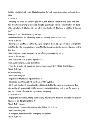 hỏi hắn về nội tình, tất nhiên đây là biện pháp đơn giản nhất nhưng cũng không dễ thực
hiện.
- Tại sao ?
- Phương nhị đệ đã nói lời tuyệt giao với ta, tình đã đoạn và nghĩa cũng tuyệt, nhất định
hắn thừa hiểu là chúng ta không dễ dàng bõ qua chuyện này và sẽ tận lực truy tìm dù là
chân trời góc bể ? Nếu hắn có ý lẫn trốn thì thử hỏi huynh đệ chúng ta biết hắn ở đâu mà
tìm ?
Ngừng một lát Trịnh Đại Cương nói tiếp :
- Dù tìm được hắn mà hắn không muốn nói thì cũng đành thúc thủ thôi.
Thạch Tuấn nói :
- Những năm qua Nhị ca và Nhị tẩu nghĩa trọng tình thâm, đệ nghĩ Nhị ca sẽ không thể bõ
mặc Nhị tẩu, nếu chúng ta thuyết phục Nhị tẩu đồng ý họp tác thì chuyện này cũng không
khó lắm.
Trịnh Đại Cương chợt động tâm cơ, lão trầm ngâm mà không nói gì.
Thạch Tuấn nói tiếp :
- Đại ca thấy kế sách của tiểu đệ thế nào ?
Trịnh Đại Cương không trả lời mà hỏi :
- Tam đệ, ta muốn hỏi ngươi một chuyện ngươi phải thành thật trả lời mới được.
Thạch Tuấn hỏi ;
- Chuyện gì vậy ?
Trịnh Đại Cương nói :
- Ngươi thấy Nhị tẩu của ngươi thế nào ?
- Nhan sắc của nhị tẩu có thể nói là ngọc nhân tuyệt thế.
- Bình nhật tiểu huynh không lưu tâm, chỉ cảm thấy Nhị tẩu ngươi là phu nhân rất đẹp,
nhưng bây giờ quan sát kỹ thì tiểu huynh chợt phát hiện không những nhị tẩu ngươi rất
đẹp mà còn đẹp đến độ khiến người khác động lòng.
- Ý của đại ca là...
- Ngươi phải thành thật, không cần kiêng kỵ, nếu là ngươi thì ngươi có vì sắc đẹp của Nhị
tẩu ngươi mà động lòng không ?
Thạch Tuấn vội nói :
- Chuyện này...chuyện này quả thực tiểu đệ khó nói ra được.
Trịnh Đại Cương nói :
- Không sao, ta chỉ muốn cầu chứng một chuyện thôi.
Thạch Tuấn nói :
 