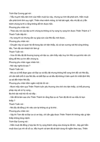 Trịnh Đại Cương gạt nói :
- Tiểu huynh hiểu tâm tình của Hiền muội lúc này, nhưng sự tình đã phát sinh, Hiền muội
cần phải bình tỉnh suy nghĩ. Thiên nhai mênh mông, tứ hải bát ngát, nếu nhị đệ có ý lẫn
tránh chúng ta thì e rằng không dễ tìm được hắn.
Phương phu nhân nói :
- Theo câu nói của đại ca thì chúng ta không có hy vọng hy vọng tìm được Thiên Thành à ?
Thach Tuấn tiếp lời :
- Hy vọng thì có nhưng cần sự giúp sức của Nhị tẩu mới được .
Phương phu nhân nói :
- Chuyện này có quan hệ rất trọng đại với tiện thiếp, dù có tan xương nát thịt cũng không
tiếc, Tam đệ còn khách khí làm gì
Thach Tuấn nói :
- Vừa rồi tiểu đệ đã thương lượng với đại ca, cảm thấy việc truy tìm Nhị ca quá khó nên chi
bằng để Nhị ca tìm đến chúng ta.
Phương phu nhân ngạc nhiên hỏi :
- Nói vậy nghĩa là sao ?
Thach Tuấn nói :
- Nhị ca có thể đoạn giao với Đại ca và tiểu đệ nhưng không thể vong tình đối với Nhị tẩu,
chỉ cần biết chỗ ở của Nhị tẩu và biết Đại ca và tiểu đệ không ở bên cạnh thì nhất định Nhị
ca sẽ đến thăm Nhị tẩu
Phương phu nhân trầm ngâm một lát rồi nói :
- Mươi mấy năm qua Thiên Thành luôn yêu thương che chở cho tiện thiếp, có thể phương
pháp này sẽ có hy vọng...
Ba thở dài một hỏi rồi nói tiếp :
- Vấn đề là làm sao cho Thiên Thành tin rằng Đại ca và Tam đệ đã rời xa mẫu tử bọn
thiếp ?
Thach Tuấn nói :
- Nhị tẩu đã đồng ý thì viêc còn lại không có gì là khó .
Phương phu nhân nói :
- Vậy thì Tam đệ và Đại ca cứ an bày, chỉ cần gặp được Thiên Thành thì không việc gì tiện
thiếp không tòng mệnh.
Trịnh Đại Cương nói :
- Hiền muội đã đồng ý hợp tác thì hy vọng thành công của chúng ta rất lớn , bây giờ hiền
muội đưa Lạc nhi về cố cư, tiểu huynh và tam đệ sẽ dịch dung rồi ngầm theo sau, Thiên
 