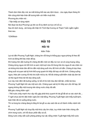 Thành đơn thân độc mã, tai mắt không thể nào xác định được . Lâu ngày đoạn tháng thì
hắn cũng phải hiện thân để tương kiến với Hiền muội thôi .
Phương phu nhân nói :
- Tiện thiếp xin tòng mệnh
Nói đoạn bà đưa Phương Lạc lên xe rồi tự đánh xe trực chỉ cố cư.
Sau khi dịch dung , cải trang cẩn thận thì Trịnh Đại Cương và Thạch Tuấn ngấm ngầm
theo sau.
123456sdv
Hồi 10
Hồi 10
Kiếm Thần
Lại nói đến Phương Tuyết Nghi, chàng ôm nỗi lòng bi thống giục ngựa phóng đi theo đồ
hình do Đông Nhĩ lão nhân để lại.
Khi hoàng hôn dần buông thì chàng đã đến một nơi đầy núi non và vô cùng hoang vắng.
Chàng dừng ngựa mở đồ hình ra xem một lượt nữa rồi thong thả cho ngựa đi vào chân núi
và không khó khăn lắm để tìm đến một dòng suối như đồ hình chỉ dẫn. Chàng đi dọc theo
dòng suối và quan sát kỹ hình thế xung quanh thì thấy rất hợp với đồ hình. Chàng xuống
ngựa, tháo yên cương rồi thả cho tuấn mã tự do. Kế đó chàng xuất kiếm chặt cây làm bè
và thả người theo bè trôi dọc dòng suối.
Lúc này màn đêm đã buông xuống, tứ bề chỉ là một màu đen bất tận, chiếc bè đưa
Phương Tuyết Nghi trôi vào một sơn cốc. Chàng quan sát kỹ thì thấy sơn cốc rất hẹp, bề
ngang không đầy một trượng nên dòng nước chảy rất xiết.
Bất giác chàng thầm nghĩ :
- Thế nước chảy mạnh như vậy nếu gặp phải khúc quanh thì bè gỗ tất sẽ va vào vách đá....
Ý nghĩ chưa dứt thì đột nhiên nghe ầm một tiếng, Phương Tuyết Nghi cảm thấy buốt lạnh,
toàn thân đã rơi xuống dòng nước.
Thì ra trong lúc chàng đang lo lắng thì bè gỗ va vào vách đá và vỡ thành nhiều mảnh trôi
đi.
Phương Tuyết Nghi vội chụp lấy một khúc cây ôm chặc, tuy nhiên toàn thân chàng vẫn
chìm trong nước, chỉ nỗi được phần đầu và cổ.
Dòng nước chảy xiết cuốn phăng phăng mọi vật, bỗng nhiên Tuyết Nghi thấy thế nước
 